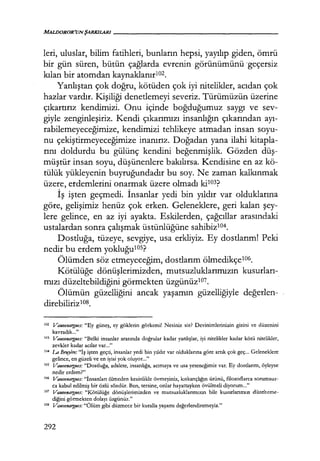 leri, uluslar, bilim fatihleri, bunların hepsi, yayılıp giden, ömrü
bir gün süren, bütün çağlarda evrenin görünümünü ·geçersiz
kılan bir atomdan kaynaklanırıoz.
Yanlıştan çok doğru, kötüden çok iyi nitelikler, acıdan çok
hazlar vardır. Kişiliği denetlemeyi severiz. Türümüzün üzerine
çıkartırız kendimizi. Onu içinde boğduğumuz saygı ve sev-
giyle zenginleşiriz. Kendi çıkarımızı insanlığın çıkarından ayı­
rabilemeyeceğimize, kendimizi tehlikeye atmadan insan soyu-
nu çekiştirmeyeceğimize inanırız. Doğadan yana ilahi kitapla-
rını doldurdu bu gülünç kendini beğenmişlik. Gözden düş­
müştür insan soyu, düşünenlere bakılırsa. Kendisine en az kö-
tülük yükleyenin buyruğundadır bu soy. Ne zaman kalkınmak
üzere, etdemlerini onarmak üzere olmadı ki103?
İş işten geçmedi. İnsanlar yedi bin yıldır var olduklarına
göre, gelişimiz henüz çok erken. Geleneklere, geri kalan şey­
lere gelince, en az iyi ayakta. Eskilerden, çağcıllar arasındaki
ustalardan sonra çalışmak üstünlüğüne sahibizl04.
Dostluğa, tüzeye, sevgiye, usa erkliyiz. Ey dostlarım! Peki
nedir bu erdem yokluğulOS?
Ölümden söz etmeyeceğim, dostlarım ölmedikçe106.
Kötülüğe dönüşlerimizden, mutsuzluklarımızın kusurları­
mızı düzeltebildiğini görmekten üzgünüzl07.
Ölümün güzelliğini ancak yaşamın güzelliğiyle değerlen­
direbilirizıos.
ıoz Vauvenargues: "Ey güneş, ey göklerin görkemi! Nesiniz siz? Devinimlerinizin gizini ve düzenini
kavradık..."
ıo3
Vauvenargues: "Belki insanlar arasında doğrular kadar yanlışlar, iyi nitelikler kadar kötü nitelikler,
zevkler kadar acılar var..."
ıo4 La Brnyere: "İş işten geçti, insanlar yedi bin ytldır var olduklarına göre artık çok geç... Geleneklere
gelince, en güzeli ve en iyisi yok oluyor..."
10s Vauvenargues: "Dostluğa, adalete, insanlığa, acımaya ve usa yeteneğimiz var. Ey dostlarım, öyleyse
nedir erdem?"
106 Vauvenargues: "İnsanları ölmeden kesinlikle övmeyiniz, kıskançlığın ürünü, fılozoflarca sorumsuz-
ca kabul edilmiş bir özlü sözdür. Ben, tersine, onlar hayattayken övülmeli diyorum..."
107 Vauvenargues: "Kötülüğe dönüşlerimizden ve mutsuzluklarımızın bile kusurlarımızı düzelteme-
diğini görmekten dolayı üzgünüz."
10' Vauvenargues: "Ölüm gibi düzmece bir kuralla yaşamı değerlendiremeyiz."
292
 