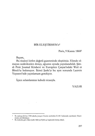 BİR ELEŞTİRMEN'c2
Faris, 9 Kasım 18683
Bayım,
Bu risaleyi lütfen değerli gazetenizde eleştiriniz. Elimde ol-
mayan nedenlerden dolayı, ağustos ayında yayınlanabildi. Şim­
di Petit Journal Kitabevi ve Europeen Çarşısı'ndaki Weil et
Block'ta bulunuyor. İkinci Şarkı'yı bu ayın sonunda Lacroix
Yayınevi'nde yayınlamam gerekiyor.
İçten selamlarımın kabulü ricasıyla.
YAZAR
2 Bu mektup ilk kez 1938 yılında, Jacques Guerin tarafından G.I.M. baskısında yayınlandı. Eleştir­
menin adı bilinmiyor.
3 Bu mektuba göre İkinci Şarkı 1868 yılı Eylül ayı başlarında bitmiş olmalı.
297
 