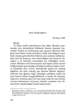 BAY DARASSE'a4
22 Mayıs 1869
Bayım,
21 Mayıs tarihli mektubunuzu dün aldım. Bundan yarar-
lanarak, size üzüntülerimi bildirmek fırsatını kaçırmak iste-
medim. Nedeni şu: Çünkü geçen gün, paranın tükenmiş oldu-
ğunu bana haber vermiş olsaydınız, içinde bulunduğum koşul­
larda, başıma geleceklerden habersiz, para çekmeye kalkışmaz­
dım; ama hiç kuşkusuz, sizin okumadığınız için memnun ola-
cağınız o üç mektubu yazmadığım için alabildiğine sevini-
yorum. Babamın tuhaf davranışının üstü kapalı olarak zorunlu
kıldığı kınanası güvensizliği yürürlüğe koydunuz; başlıca kusu-
ru bulanıklık olan, Güney Amerika'dan gelmiş bir mektup
kağıdının sizi içine soktuğu güç durumu dikkatle değerlen­
dirmeme baş ağrımın engel olmadığını anladınız; çünkü bir
yaşlı insanın kolayca hoşgörülebilecek ve bende, ilk okuyuşta,
başkentte oturmaya gelen bir baya karşı, belki de, katı bankacı
tavrınızı bırakmanızı istiyormuş izlenimi uyandıran bazı dü-
şüncelerin yakışıksızlığını hesaba katmıyorum...
4
Bay Darasse ("Tüccar ve Bankacı'', 5 ruc de Lille, Paris) Montcvideo'daki (Uruguay) Fransa
Başkonsolosluğu'nun muhabir bankacısıydı ve Kançılar François Ducassc da onun müşterisiydi.
Bu mektubun bazı bölümleri, Lcon Genonceaux'un Ma!doror'un Şarkı/arı'mn 1890 baskısına
yazdığı önsözde yer aldı.
298
 
