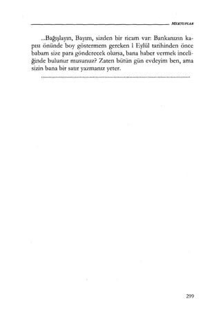 ...Bağışlayın, Bayım, sizden bir ricam var: Bankanızın ka-
pısı önünde boy göstermem gereken 1 Eylül tarihinden önce
babam size para gönderecek olursa, bana haber vermek inceli-
ğinde bulunur musunuz? Zaten bütün gün evdeyim ben, ama
sizin bana bir satır yazmanız yeter.
299
 
