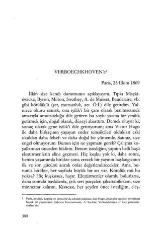 VERBOECHKHOVEN'es
Paris, 23 Ekim 1869
İlkin size kendi durumumu açıklayayım. Tıpkı Misçki-
ewickz, Byron, Milton, Southey, A. de Musset, Baudelaire, vb.
gibi kötülük'ü (şer, mutsuzluk, acı. Ö .İ.) dile getirdim. Yal-
nızca okuru ezmek, ona iyilik'i bir çare olarak benimsetmek
amacıyla umutsuzluğu dile getiren bu soylu yazına bir yenilik
getirmek için, doğal olarak, düzeyi abarttım. Demek oluyor ki,
sonuç olarak gene iyilik'i dile getiriyorum; ama Victor Hugo
ile daha birkaçının yaşayan ender temsilcileri oldukları eski
okuldan daha felsefi ve daha doğal bir yöntemle. Satınız, size
engel olmuyorum: Bunun için ne yapmam gerek? Çalışma ko-
şullarınızı önceden bildirin. Benim istediğim, yapıtın belli başlı
eleştirmenlerin eline geçmesi. Hiç kuşku yok ki, daha sonra,
benim yaşamımla birlikte sona erecek bir yayının başlangıcının
ilk ve son gücünü ancak onlar değerlendirecekler. Ama, bu-
nunla birlikte, her sayfada büyük bir acı var. Kötülük mü bu
yoksa? Hiç kuşkusuz, hayır. Eleştirmenler olumlu bulurlarsa,
daha sonraki baskılarda, çok sert parçaları çıkartabilirsem, size
minnettar kalırım. Kısacası, her şeyden önce istediğim, eleş-
5 Paris, Brüksel, Leipzig ve Livourne'da şubeleri bulunan, Sue, Hugo, Zola gibi yazarları yayınlayan
büyük bir yayınevinin (Libraire Internationale, A. Lacroix, Verboeckhoven et Cie) yöneticile-
rinden biri.
300
 