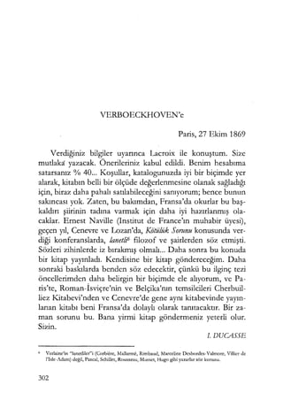 VERBOECKHOVEN'e
Paris, 27 Ekim 1869
Verdiğiniz bilgiler uyarınca Lacroix ile konuştum. Size
mutlaka yazacak. Önerileriniz kabul edildi. Benim hesabıma
satarsanız % 40... Koşullar, katalogunuzda iyi bir biçimde yer
alarak, kitabın belli bir ölçüde değerlenmesine olanak sağladığı
için, biraz daha pahalı satılabileceğini sanıyorum; bence bunun
sakıncası yok. Zaten, bu bakımdan, Fransa'da okurlar bu baş­
kaldırı şiirinin tadına varmak için daha iyi hazırlanmış ola-
caklar. Ernest Naville (Institut de France'ın muhabir üyesi),
geçen yıl, Cenevre ve Lozan'da, Kötülük Sorunu konusunda ver-
diği konferanslarda, lanetli6 filozof ve şairlerden söz etmişti.
Sözleri zihinlerde iz bırakmış olmalı... Daha sonra bu konuda
bir kitap yayınladı. Kendisine bir kitap göndereceğim. Daha
sonraki baskılarda benden söz edecektir, çünkü bu ilginç tezi
öncellerimden daha belirgin bir biçimde ele alıyorum, ve Pa-
ris'te, Roman-İsviçre'nin ve Belçika'nın temsilcileri Cherbuil-
liez Kitabevi'nden ve Cenevre'de gene aynı kitabevinde yayın­
lanan kitabı beni Fransa'da dolaylı olarak tanıtacaktır. Bir za-
man sorunu bu. Bana yirmi kitap göndermeniz yeterli olur.
Sizin.
J. DUCASSE
6 Verlaine'in "lanetliler"i (Corbiere, Mallarme, Rimbaud, Marceline Desbordes-Valmore, Villicr de
l'Isle-Adam) değil, Pascal, Schiller, Rousseau, Musset, Hugo gibi yazarlar söz konusu.
302
 