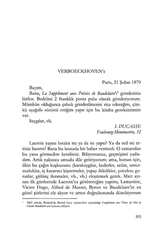 VERBOECK.HOVEN'e
Paris, 21 Şubat 1870
Bayım,
Bana, Le Supplement aux Poisies de Baudelaire'i7 gönderiniz
lütfen. Bedelini 2 franklık posta pulu olarak gönderiyorum.
Mümkün olduğunca çabuk gönderilmesini rica edeceğim, çün-
kü aşağıda sözünü ettiğim yapıt için bu kitaba gereksinimim
var.
Saygılar, vb.
I. DUCASSE
Faubourg-Montmartre, 32
Lacroix yayını bıraktı mı ya da ne yaptı? Ya da red mi et-
tiniz basımı? Bana bu konuda bir haber vermedi. O zamandan
bu yana görmedim kendisini. Biliyorsunuz, geçmişimi yadsı­
dım. Artık yalnızca umudu dile getiriyorum; ama, bunun için,
ilkin bu çağın kuşkusunu (karakaygılar, kederler, acılar, umut-
suzluklar, iç karartıcı kişnemeler, yapay iblislikler, çocuksu gu-
rurlar, gülünç ilenmeler, vb., vb.) eleştirmek gerek. Mart ayı­
nın ilk günlerinde Lacroix'ya götüreceğim yapıtta, Lamartine,
Victor Hugo, Alfred de Musset, Byron ve Baudelaire'in en
güzel şiirlerini ele alıyor ve umut doğrultusunda düzeltiyorum
7 1869 yılında, Brüksel'de Michel Levy yayınevinin yayınladığı Coınplı!ment aux fleıırs du Mal de
Charles Baudelaire söz konusu ediliyor.
303
 