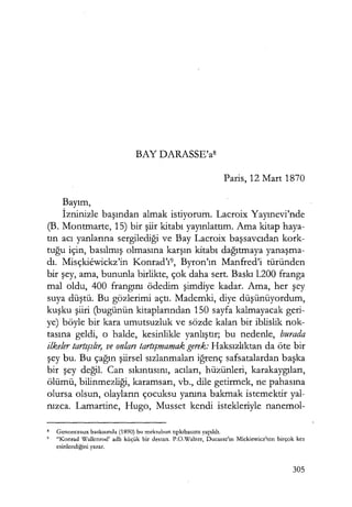 BAY DARASSE'as
Paris, 12 Mart 1870
Bayım,
İzninizle başından almak istiyorum. Lacroix Yayınevi'nde
(B. Montmarte, 15) bir şiir kitabı yayınlattım. Ama kitap haya-
tın acı yanlarına sergilediği ve Bay Lacroix başsavcıdan kork-
tuğu için, basılmış olmasına karşın kitabı dağıtmaya yanaşma­
dı. Misçkiewickz'in Konrad'ı9, Byron'ın Manfred'i türünden
bir şey, ama, bununla birlikte, çok daha sert. Baskı 1.200 franga
mal oldu, 400 frangını ödedim şimdiye kadar. Ama, her şey
suya düştü; Bu gözlerimi açtı. Mademki, diye düşünüyordum,
kuşku şiiri (bugünün kitaplarından 150 sayfa kalmayacak geri-
ye) böyle bir kara umutsuzluk ve sözde kalan bir iblislik nok-
tasına geldi, o halde, kesinlikle yanlıştır; bu nedenle, burada
ilkeler tartışılır, ve onları tartışmamak gerek: Haksızlıktan da öte bir
şey bu. Bu çağın şiirsel sızlanmaları iğrenç safsatalardan başka
bir şey değil. Can sıkıntısını, acıları, hüzünleri, karakaygıları,
ölümü, bilinmezliği, karamsarı, vb., dile getirmek, ne pahasına
olursa olsun, olayların çocuksu yanına bakmak istemektir yal-
nızca. Lamartine, Hugo, Musset kendi istekleriyle nanemol-
8 Genonceaux baskısında (1890) bu mektubun tıpkıbasımı yapıldı.
' "Konrad Wallcnrod' adlı küçük bir destan. P.O.Walzer, Ducasse'ın Mickiewicz'tcn birçok kez
esinlendiğini yazar.
305
 