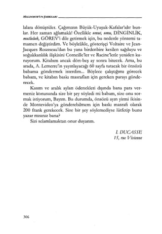 MALDOROR'UN ŞARKILARI------------------
lalara dönüştüler. Çağımızın Büyük-Uyuşuk-Kafalar'ıdır bun-
lar. Her zaman ağlamaklı! Özellikle umut, umu, DİNGİNLİK,
mutluluk, GÖREV'i dile getirmek için, bu nedenle yöntemi ta-
mamen değiştirdim. Ve böylelikle, gösterişçi Voltaire ve Jean-
Jacques Rousseau'dan bu yana birdenbire kesilen sağduyu ve
soğukkanlılık ilişkisini Corneille'ler ve Racine'lerle yeniden ku-
ruyorum. Kitabım ancak dört-beş ay sonra bitecek. Ama, bu
arada, A. Lemerre'in yayınlayacağı 60 sayfa tutacak bir önsözü
babama göndermek isterdim... Böylece çalıştığımı görecek
babam, ve kitabın baskı masrafları için gereken parayı gönde-
recek.
Kasım ve aralık ayları ödenekleri dışında bana para ver-
meniz kbnusunda size bir şey söyledi mi babam, size onu sor-
mak istiyorum, Bayım. Bu durumda, önsözü ayın yirmi ikisin-
de Montevideo'ya gönderebilmem için baskı masrafı olarak
200 frank gerekecek. Size bir şey söylemediyse lütfetip bunu
yazar mısınız bana?
Sizi selamlamaktan onur duyarım.
306
I. DUCASSE
15, rue Vivienne
 
