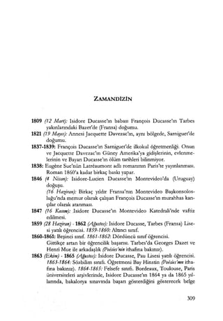 ZAMANDİZİN
1809 (12 Mart): Isidore Ducasse'ın babası François Ducasse'ın Tarbes
yakınlarındaki Bazet'de (Fransa) doğumu.
1821 (19 Mqyıs): Annesi Jacquette Davezac'ın, aynı bölgede, Sarniguet'de
doğumu.
1837-1839: François Ducasse'ın Sarniguet'de ilkokul öğretmenliği. Onun
ve Jacquette Davezac'ın Güney Amerika'ya gidişlerinin, evlenme-
lerinin ve Bayan Ducasse'ın ölüm tarihleri bilinmiyor.
1838: Eugene Sue'nün Latreaumont adlı romanının Paris'te yayınlanması.
Roman 1860'a kadar birkaç baskı yapar.
1846 (4 Nisan): Isidore-Lucien Ducasse'ın Montevideo'da (Uruguay)
doğuşu.
(16 Haziran): Birkaç yıldır Fransa'nın Montevideo Başkonsolos­
luğu'nda memur olarak çalışan François Ducasse'ın murahhas kan-
çılar olarak atanması.
1847 (16 Kasım): .Isidore Ducasse'ın Montevideo Katedrali'nde vaftiz
edilmesi.
1859 (28 Haziran) - 1862 (Ağustos): Isidore Ducasse, Tarbes (Fransa) Lise-
si yatılı öğrencisi. 1859-1860: Altıncı sınıf.
1860-1861: Beşinci sınıf. 1861-1862: Dördüncü sınıf öğrencisi.
Gittikçe artan bir öğrencilik başarısı. Tarbes'da Georges Dazet ve
Henri Mue ile arkadaşlık (Poesies'nin ithafına bakınız).
1863 {Ekim) - 1865 (Ağustos): Isidore Ducasse, Pau Lisesi yatılı öğrencisi.
1863-1864: Sözbilim sınıfı. Öğretmeni Bay Hinstin (Poisies'mn itha-
fına bakınız). 1864-1865: Felsefe sınıfı. Bordeaux, Toulouse, Paris
üniversiteleri arşivlerinde, Isidore Ducasse'ın 1864 ya da 1865 yıl­
larında, bakalorya sınavında başarı gösterdiğini gösterecek belge
309
 