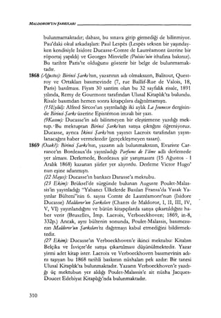 MALDOROR'UNŞARKILARI - - - - - - - - - - - - - - - - - - - -
bulunmamaktadır; dahası, bu sınava girip girmediği de bilinmiyor.
Pau'daki okul arkadaşları: Paul Lespes (Lespes seksen bir yaşınday­
ken kendisiyle Isidore Ducasse-Comte de Lautreamont üzerine bir
röportaj yapıldı) ve Georges Minvielle (Poesies'nin ithafına bakınız).
Bu tarihte Paris'te olduğunu gösterir bir belge de bulunmamak-
tadır.
1868 (Ağustos): Birinci Şarkı'nın, yazarının adı olmaksızın, Balitout, Quest-
roy ve Ortakları basımevinde (7, rue Baillif-Rue de Valois, 18,
Paris) basılması. Fiyatı 30 santim olan bu 32 sayfalık risale, 1891
yılında, Remy de Gourmont tarafından Ulusal Kitaplık'ta bulundu.
Risale basımdan hemen sonra kitapçılara dağıtılmamıştı.
(15Eylül): Alfred Sircos'un yayınladığı iki aylık La Jeunesse dergisin-
de Birinci Şarkı üzerine Epistemon imzalı bir yazı.
(9Kasım): Ducasse'in adı bilinmeyen bir eleştirmene yazdığı mek-
tup. 'Bu mektuptan Birinci Şarkı'nın satışa çıktığını öğreniyoruz.
Ducasse, ayrıca ikinci Şarkı'nın yayıncı Lacroix tarafından yayın­
lanacağını haber vermektedir (gerçekleşmeyen tasarı).
1869 (Ocak?): Birinci Şarkı'nın, yazarın adı bulunmaksızın, Evariste Car-
rance'ın Bordeaux'da yayınladığı Paifums de !'lime adlı derlemede
yer alması. Derlemede, Bordeaux şiir yarışmasını (15 Ağustos - 1
Aralık 1868) kazanan şiirler yer alıyordu. Derleme Victor Hugo'
nun eşine adanmıştı.
310
(22 Mqyıs): Ducasse'ın bankacı Darasse'a mektubu.
(23 Ekim): Brüksel'de sürgünde bulunan Auguste Poulet-Malas-
sis'in yayınladığı "Yabancı Ülkelerde Basılan Fransa'da Yasak Ya-
yınlar Bülteni"nin 6. sayısı Comte de Lautreamont'nun (Isidore
Ducasse) Maldoror'un Şarkıları (Chants de Maldoror, I, Il, III, IV,
V, VI) yayınlandığını ve bütün kitapçılarda satışa çıkartıldığını ha-
ber verir (Bruxelles, İmp. Lacroix, Verboeckhoven; 1869, in-8,
332p.) Ancak, aynı bültenin sonunda, Poulet-Malassis, basımcısı­
nın Maldoror'un Şarkıları'nı dağıtmayı kabul etmediğini bildirmek-
tedir.
(27 Ekim): Ducasse'ın Verboeckhoven'e ikinci mektubu: Kitabın
Belçika ve İsviçre'de satışa çıkartılması düşünülmektedir. Yazar
yirmi adet kitap ister. Lacroix ve Verboeckhoven basımevinin adı­
nı taşıyan bu 1868 tarihli baskının nüshaları pek azdır: Bir tanesi
Ulusal Kitaplık'ta bulunmaktadır. Yazarın Verboeckhoven'e yazdı­
ğı üç mektubun yer aldığı Poulet-Malassis'e ait nüsha Jacques-
Doucet Edebiyat Kitaplığı'nda bulunmaktadır.
 