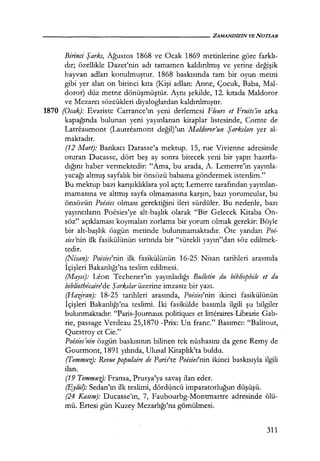 Birinci Şarkı, Ağustos 1868 ve Ocak 1869 metinlerine göre farklı­
dır; özellikle Dazet'nin adı tamamen kaldırılmış ve yerine değişik
hayvan adları konulmuştur. 1868 baskısında tam bir oyun metni
gibi yer alan on birinci kıta (K.işi adlan: Anne, Çocuk, Baba, Mal-
doror) düz metne dönüşmüştür. Aynı şekilde, 12. kıtada Maldoror
ve Mezarcı sözcükleri diyaloglardan kaldırılmıştır.
1870 (Ocak): Evariste Carrance'ın yeni derlemesi Fleurs et Fruits'in arka
kapağında bulunan yeni yayınlanan kitaplar listesinde, Comte de
Latreaumont (Lautreamont değil)'un Maldoror'un Şarkıları yer al-
maktadır.
(12 Mart): Bankacı Darasse'a mektup. 15, rue Vivienne adresinde
oturan Ducasse, dört beş ay sonra bitecek yeni bir yapıt hazırla­
dığını haber vermektedir: "Ama, bu arada, A. Lemerre'in yayınla­
yacağı altmış sayfalık bir önsözü babama göndermek isterdim."
Bu mektup bazı karışıklıklara yol açtı; Lemerre tarafından yayınlan­
mamasına ve altmış sayfa olmamasına karşın, bazı yorumcular, bu
önsözün Poesies olması gerektiğini ileri sürdüler. Bu nedenle, bazı
yayıncıların Poesies'ye alt-başlık olarak "Bir Gelecek Kitaba Ön-
söz" açıklaması koymaları zorlama bir yorum olmak gerekir: Böyle
bir alt-başlık özgün metinde bulunmamaktadır. Öte yandan Poe-
sies'nin ilk fasikülünün sırtında bir "sürekli yayın"dan söz edilmek-
tedir.
(Nisan): Poesies'nin ilk fasikülünün 16-25 Nisan tarihleri arasında
İçişleri Bakanlığı'na teslim edilmesi.
(Mqyıs): Leon Techener'in yayınladığı Bul/etin du bibliophile et du
bibliothr!caire'de Şarkılar üzerine imzasız bir yazı.
(Hazfran): 18-25 tarihleri arasında, Poesies'nin ikinci fasikülünün
İçişleri Bakanlığı'na teslimi. İki fasikülde basımla ilgili şu bilgiler
bulunmaktadır: "Paris-Journaux politiques et litteraires-Librarie Gab-
rie, passage Verdeau 25,1870 -Prix: Un franc." Basımcı: "Balitout,
Questroy et Cie."
Poesies1
nin özgün baskısının bilinen tek nüshasını da gene Remy de
Gourmont, 1891 yılında, Ulusal Kitaplık'ta buldu.
(Temmuz): Revue populaire de Pariite Poesies'nin ikinci baskısıyla ilgili
ilan.
(19 Temmuz): Fransa, Prusya'ya savaş ilan eder.
(Eylü~: Sedan'ın ilk teslimi, dördüncü imparatorluğun düşüşü.
(24 Kasım): Ducasse'ın, 7, Faubourbg-Montmartre adresinde ölü-
mü. Ertesi gün Kuzey Mezarlığı'na gömülmesi.
311
 
