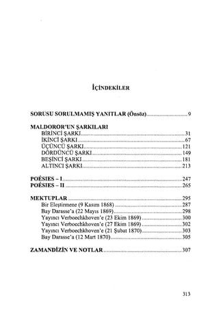 İÇİNDEKİLER
SORUSU SORULMAMIŞ YANITLAR (Önsöz)............................. 9
MALDOROR'UN ŞARKILARI
BİRİNCİ ŞARKI ......................................................................... 31
İKİNCİ ŞARKI ........................................................................... 67
ÜÇD'NCÜ ŞARKI..................................................................... 121
DÖRDÜNCÜ ŞARKI ............................................................... 149
BEŞİNCİ ŞARKI ...................................................................... 181
ALTINCI ŞARKI...................................................................... 213
POESIES - 1.................................................................................... 247
POESIES - il .................................................................................. 265
MEKTUPLAR ................................................................................ 295
Bir Eleştirmene (9 Kasım 1868) ............................................... 287
Bay Darasse'a (22 Mayıs 1869)................................................ 298
Yayıncı Verboechkhoven'e (23 Ekim 1869) ............................ 300
Yayıncı Verboechkhoven'e (27 Ekim 1869) ............................ 302
Yayıncı Verboechkhoven'e (21Şubat1870) ............................ 303
Bay Darasse'a (12 Mart 1870).................................................. 305
ZAMANDİZİN VE NOTLAR ....................................................... 307
313
 