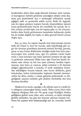MALDOROR'UNŞARKILARI-----------------
kendisinden akılca daha aşağı düzeyde bulunan öteki turnala-
ra kuyruğunun tüylerini gösterme ayrıcalığına sahipti) ortak düş­
manı geri püskürtmek için o karakaygılı nöbetçinin uyanık
çığlığını saldı ve geometrik şeklin ucunu (belki de üçgendi,
ama bu ilginç göçmen kuşların havada oluşturdukları üçüncü
kenar görünmüyordu) büyük bir esneklikle bir sancak, bir is-
kele yönüne çevirdi tıpkı usta bir kaptan gibi; ve, bir serçenin-
kinden daha büyük görünmeyen kanatlarını kullanarak, çünkü
hiç de budala değildi, bir başka ve daha güvenli felsefe yoluna
doğru uçtu.
*Sen, ey okur, bu yapıtın başında kine başvurmamı istersin
belki del Güzel ve kara bir havada, tıpkı köpekbalığı gibi en-
gin bir kösnüye gömülmüş durumda sırtüstü devrilip, gururlu,
geniş ve ince burun deliklerinle istediğin kadar kini içine çeke-
meyeceğini kim söyledi sana, eğer bu eylemin önemi kadar
senin o kızıl kokulara olan haklı iştahının önemini de ağır ağır
ve görkemle anlıyorsan? Daha önce eğer Tanrı'nın lanetli vic-
danını arka arkaya üç bin kez içine çekmeye kendini kaptır­
mazsan, inan bana ey canavar, çirkin suratının o iki biçimsiz
deliğini eğlendirecektir o kokular. O sözle anlatılmaz hazlar-
dan alabildiğine hoşnut kalacak olan burun deliklerin, güzel
kokulardan, buhur kokularından başkasını duymak istemeye-
cekler bir daha; çünkü, o canım göklerin görkeminde ve din-
ginliğinde yaşayan melekler gibi eksiksiz mutlulukla tıka basa
doymuş olacaklar. ·
*Maldoror'un mutlu yaşadığı o ilk yıllarda nasıl iyi yürekli bi-
ri olduğunu anlatacağım birkaç satırla. Daha sonra, kötü ruhlu
doğmuş olduğunu fark etti: Ne garip yazgı! Kişiliğini elinden
geldiğince gizledi uzun yıllar, ama, sonunda, şu alışık olmadığı
gerilim yüzünden, her gün kan beynine çıkmaya başladı; böy-
lesine bir yaşama artık katlanamadığı için de, sonunda, kararlı
34
 
