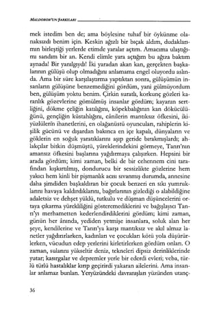MALDOROR'UN ŞARKILARI-----------------
mek istedim ben de; ama böylesine tuhaf bir öykünme ola-
naksızdı benim için. Keskin ağızlı bir bıçak aldım, dudakları­
mın birleştiği yerlerde etimde yaralar açtım. Amacıma ulaştığı­
mı sandım bir an. Kendi elimle yara açtığım bu ağıza baktım
aynada! Bir yanılgıydı! İki yaradan akan kan, gerçekten başka­
larının gülüşü olup olmadığını anlamama engel oluyordu aslın­
da. Ama bir süre karşılaştırma yaptıktan sonra, gülüşümün in-
sanların gülüşüne benzemediğini gördüm, yani gülmüyordum
ben, gülüşüm yoktu benim. Çirkin suratlı, korkunç gözleri ka-
ranlık gözevlerine gömülmüş insanlar gördüm; kayanın sert-
liğini, dökme çeliğin katılığını, köpekbalığının kan dökücülü-
ğünü, gençliğin küstahlığını, canilerin mantıksız öfkesini, iki-
yüzlületi'n ihanetlerini, en olağanüstü oyuncuları, rahiplerin ki-
şilik gücünü ve dışardan bakınca en içe kapalı, dünyaların ve
göklerin en soğuk yaratıklarını aşıp geride bırakmışlardı; ah-
lakçılar bitkin düşmüştü, yüreklerindekini görmeye, Tanrı'nın
amansız öfkesini başlarına yağdırmaya çalışırken. Hepsini bir
arada gördüm; kimi zaman, belki de bir cehennem cini tara-
fından kışkırtılmış, dondurucu bir sessizlikte gözlerine hem
yakıcı hem kinli bir pişmanlık acısı sıvanmış durumda, annesine
daha şimdiden başkaldıran bir çocuk benzeri en sıkı yumruk-
larını havaya kaldırdıklarını, bağırlarının gizlediği o alabildiğine
adaletsiz ve dehşet yüklü, tutkulu ve düşman düşüncelerini or-
taya çıkarma yürekliliğini gösteremediklerini ve bağışlayıcı Tan-
rı'yı merhametten kederlendirdiklerini gördüm; kimi zaman,
günün her anında, yediden yetmişe insanlara, soluk alan her
şeye, kendilerine ve Tanrı'ya karşı mantıksız ve akıl almaz la-
netler yağdırırlarken, kadınları ve çocukları kötü yola düşürür­
lerken, vücudun edep yerlerini kirletirlerken gördüm onları. O
zaman, sularını yükseltir deniz, tekneleri dipsiz derinliklerinde
yutar; kasırgalar ve depremler yerle bir ederdi evleri; veba, tür-
lü türlü hastalıklar kırıp geçirirdi yakaran ailelerini. Ama insan-
lar anlamaz bunları. Ycryüzündeki davranışları yüzünden utanç-
36
 