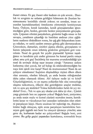 MALDOROR'UNŞARKILARI------------------
ihanet etmez. Er geç ihanet eder kadının en çok seveni... Dost-
luk ve sevginin ne anlama geldiğini bilmesem de (bunları be-
nimsememe kesinlikle olanak yoktur; en azından, insan so-
yundan kaynaklananları) örnekseme yöntemiyle kestiriyorum
bunu. Öyleyse, kendi kanından, kendi gözyaşlarından iğren­
mediğine göre, beslen, güvenle beslen yeniyetmenin gözyaşla­
rıyla. Çırpınan etlerini parçalarken, gözlerini bağla onun ve bir
savaşta, yaralıların çıkardığı tiz hırıltıları andıran yüce çığlık­
larını saatlerce dinledikten sonra, bir çığ gibi fırlayacaksın kom-
şu odadan, ve sanki yardım etmeye gelmiş gibi davranacaksın.
Çözeceksin, damarları, sinirleri şişmiş ellerini, gözyaşlarını ve
kanını yalayarak onun ürkmüş gözlerine görüşünü geri vere-
ceksin. Nasıl da gerçek bir şeydir pişmanlık! İçimize taşıdı­
ğımız ve kendisini çok ender gösteren bu kutsal parıltı ortaya
çıkar; ama çok geç! İncitilmiş bir masumu avundurabildiği için
nasıl da sevinçle dolup taşar insanın yüreği: "Amansız acılara
katlanmış olan çocuk, bir ad bulup da nitelendiremediğim bu
suçu kim işledi size karşı? Nasıl da mutsuzsunuz! Nasıl da acı
çekiyor olmalısınız! Suçluları düşündükçe tüyleri diken diken
olan anneniz, olanları bilseydi, şu anda benim olduğumdan
daha yakın olamazdı ölüme. Ah! öyleyse nedir iyi ve kötü?
Güçsüzlüğümüzü, ve en saçma yollardan bile olsa sonsuzluğa
ulaşma tutkumuzu, öfkeyle dile getirdiğimiz araçlar mıdırlar,
tek ve aynı şey midirler? Yoksa birbirlerinden farklı iki şey mi-
dirler? Evet... Tek ve aynı şey olsalar çok daha iyi olur... Çünkü
yargı gününde ben ne yaparım yoksa? Bağışla beni, yeniyetme;
şu anda senin soylu ve kutsal yüzünü seyreden insanı, kemik-
lerini kıran ve vücudunun her yanından sarkmakta olan etleri-
ni parçalayan kişiyi. Hasta usumun bir taşkınlığı mı, düşünce­
lerime bağlı olmayan, tıpkı avını parçalayan kartalınkine ben-
zeyen gizli içgüdü mü beni bu cinayeti işlemeye yöneltti; ama
gene de, kurbanım kadar acı çekiyordum! Bağışla beni, yeni
yetme. Bu gelip geçici yaşamdan kurtulunca, sonsuzluk boyu
38
 
