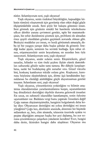 MALDOROR'UN ŞARKILARI------------------
rürler. Selamlıyorum seni, yaşlı okyanus!
Yaşlı okyanus, senin özdeksel büyüklüğün, kapsadığın kit-
lenin tümünü oluşturmak için gerekmiş olan etkin doğal güçle
ölçüştürülebilir ancak. Seni şöyle bir bakışta göremez insan.
Seni görmek için gözlerin sürekli bir hareketle teleskobunu
ufkun dörtbir yanına çevirmesi gerekir, tıpkı bir matematik-
çinin, bir cebir denklemini çözmek için, problemi ele almadan
önce çeşitli olasılıkları gözden geçirmek zorunda olması gibi.
Besleyici maddeler yer insan, ve besili görünmek amacıyla, da-
ha iyi bir yazgıya yaraşır daha başka çabalar da gösterir. İste­
diği kadar şişsin, semirsin bu sevimli kurbağa. İçin rahat ol-
sun, erişemeyecektir senin boyutlarına; en azından ben öyle
sanıyoru~. Selamlıyorum seni, yaşlı okyanus!
Yaşlı okyanus, acıdır suların senin. Eleştiricilerin, güzel
sanatlar, bilimler ve tüm öteki şeylere ilişkin olarak damıttık­
ları safranınki gibidir tadın tamı tamına. Bir dahiyle karşılaşır­
larsa, sanki bir budalaymış gibi sunarlar onu. Güzel vücutlu
biri, korkunç kamburun tekidir onlara göre. Kuşkusuz, kusu-
runu böylesine eleştirebilmek için, dörtte üçü kendisinden kay-
naklanan bu eksikliği alabildiğine güçlü duyumsaması gerekir
insanın. Selamlarım seni, yaşlı okyanus!
Yaşlı okyanus, yöntemlerinin yetkinliğine ve bilimin araş­
tırma olanaklarından yararlanmaklarına karşın, uçurumlarının
baş döndürücü derinliğini ölçebilir duruma gelemedi insanlar:
En uzun, en zahmetli iskandiller kanıtlamıştır, senin öylesine
uçurumların var. Balıklara vergi bunu yapmak: İnsanlara değil!
Çoğu zaman düşünmüşümdür, hangisini bulgulamak daha ko-
lay diye: Okyanusun derinliğini mi yoksa derinliğini mi insan
yüreğinin? Çoğu kez, direklerin arasında, düzensiz bir biçimde
sallanırken ay, ben, elim alnımda, teknenin üzerinde ayakta ve
peşine düştüğüm amaçtan başka her şeyi dışlamış, bu zor so-
runu çözümlemeye çalışırken yakalarım kendimi! Evet, hangisi
daha derin, ikisinden hangisi daha ulaşılmaz: Okyanus mu
46
 