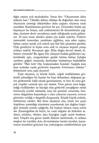 MALDOROR'UNŞARKILARI-----------------
dığın zaman çok mutludurlar. İnsan der: "Okyanustan daha
zekiyim ben." Olasıdır; dahası oldukça da doğrudur; ama onun
okyanusta yarattığı ürküntüden daha çoğunu okyanus onda
uyandırır: Kanıtlanması gereksiz bir şey. Gözünden hiçbir şey
kaçmayan bu ihtiyar, asılı yerküremizin ilk dönemlerinin çağ­
daşı, ulusların deniz savaşlarına tanık olduğunda acıyla gülüm-
ser. Al sana insan elinden çıkma yüz kadar ejderha. Üstlerin
tumturaklı komutları, yaralıların çığlıkları, ateş eden toplar,
birkaç saniye içinde yok etmek için bile bile çıkartılan gürültü.
Öyle görülüyor ki kıyım sona erdi ve okyanus hepsini yutup
mideye indirdi. Kocaman ağız. Dibe doğru devsel olmalı, bi-
linmez yönünde! Bu ilginç bile olmayan budala güldürüyü taç-
landırmak için, yorgunluktan geride kalmış birkaç leyleğin
uçarken, göğün ortasında, durmadan haykırmaya başladıkları
görülür: "Bak hele! Hiç hoşlanmadım bundan! Aşağıda kara
kara noktalar vardı; gözlerimi kapattım: Görünmez oldular."
Selamlarım seni, yaşlı okyanus!
Yaşlı okyanus, ey büyük bekar, soğuk krallıklarının gör-
kemli yalnızlığını bir baştan bir başa dolaşırken, doğuştan ge-
len görkeminle haklı olarak gururlanırsın, ve ben de sana ger-
çek övgüler sunmak için can atarım. Yüce gücün sana bağış­
ladığı özelliklerden en büyüğü olan görkemli yavaşlığının nemli
kokusuyla keyifle salınarak, kara bir gizemin ortasında, ben-
zersiz dalgalarını baştanbaşa o yüce yüzeyine yayarsın, sonsuz
gücünün verdiği o dinginlik duygusuyla. Küçük küçük aralarla,
birbirlerini izlerler. Biri biraz alçalacak olsa, bizde her şeyin
köpükten yaratıldığı izlenimini uyandırmak için dağılan köpü-
ğün üzünçlü sesinin eşliğinde, bir başkası hemen onun yerini
alır (İnsanoğulları da böyle, bu canlı dalgalar da birbirleri ar-
dınca, tekdüze, ölürler; ama köpüğün ezgili sesini bırakma­
dan). Göçebe kuş güven içinde dinlenir Üzerlerinde, ve onların
mağrur bir incelikle dolu devinimlerine bırakır kendini, kanat-
larının kemikleri gökyüzü hac yolculuğunu sürdürebilmek için
48
 
