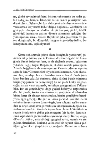 MALDOROR'UN ŞARKILARI------------------
na, çünkü sevindirecek beni, insanın cehenneme bu kadar ya-
kın olduğunu bilmek. İstiyorum ki bu benim yakarışımın son
dizesi olsun. Öyleyse, bir kez daha, seni selamlamak ve seninle
vedalaşmak istiyorum! Billur dalgalı okyanus... Gözlerime sel
gibi yaşlar doluyor ve sürdürecek gücüm yok; çünkü, hödük
görünüşlü insanların arasına dönme zamanının geldiğini du-
yumsuyorum; ama... cesaret! Büyük bir çaba gösterelim, ve gö-
rev duygusuyla, bu dünyadaki yazgımızı gerçekleştirelim. Se-
lamlıyorum seni, yaşlı okyanus!
Kimse son anımda (bunu ölüm döşeğimde yazıyorum) ya-
nımda rahip göremeyecek. Fırtınalı denizin dalgalarının kuca-
ğında ölmek istiyorum ben, ya da dağlarda ayakta... gözlerim
yukarıda değil; hayır: Biliyorum, eksiksiz olacak yokoluşum.
Aslında bağışlanma da ummuyorum. Cenaze odamın kapısını
açan da kim? Girmemesini söylemiştim kimsenin. Kim olursa-
nız olun, uzaklaşın hemen buradan; ama sırtlan yüzümde (sırt­
lanın benden yakışıklı olmasına, daha yüzüne bakılır olmasına
karşın yapıyorum bu benzetmeyi) bir acı ya da korku izi göre-
ceğini sanan varsa aranızda, kurtulsun yanılgısından: Yaklaşa­
bilir. Bir kış gecesindeyiz, doğa güçleri birbiriyle çarpışmakta
dört bir yanda, korku içinde insan, ve yeniyetme, dostlarından
birine karşı bir cinayet tasarlamakta, benim gençliğime benzi-
yorsa eğer gençliği. Rüzgar ve insan yaratıldı yaratılalı dertli
esintileri insan soyunu üzen rüzgar, ben ruhumu teslim etme-
den az önce, ölümümü görmek için sabırsızlanan dünyada ka-
natlarının kemikleri üzerinde taşısın beni. İnsan kötülüklerinin
sayısız örnekleriyle gizlice göneneceğim (bir kardeş, kardeşle­
rinin yaptıklarını görünmeden seyretmeyi sever). Kartal, karga,
ölümsüz pelikan, yabanördeği, gezginci turna, uyanık ve so-
ğuktan titrerlerken, korkunç ve hoşnut bir hayalet olarak geç-
tiğimi görecekler şimşeklerin aydınlığında. Bunun ne anlama
50
 