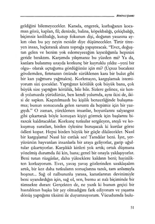 geldiğini bilemeyecekler. Karada, engerek, kurbağanın koca-
man gözü, kaplan, fil; denizde, balina, köpekbalığı, çekiçbalığı,
biçimsiz kedibalığı, kutup fokunun dişi, doğanın yasasına ay-
kırı olan bu şey neyin nesidir diye düşünecekler. Tirtir titre-
yen insan, hıçkırarak alnını toprağa yapıştıracak. "Evet, doğuş­
tan gelen ve benim yok edemeyeceğim kıyıcılığımla hepinizi
geride bıraktım. Karşımda yılışmanız bu yüzden mi? Ya da,
kanlara bulanmış uzayda korkunç bir kuyruklu yıldız -yeni bir
olgu- olarak uçtuğumu gördüğünüz için mi? (Uçsuz bucaksız
gövdemden, fırtınanın önünde sürüklenen kara bir bulut gibi
bir kan yağmuru yağmakta). Korkmayın, kargışlamak istemi-
yorum sizi çocuklar. Yaptığınız kötülük çok büyük bana, çok
büyük size yaptığım kötülük, bile bile. Sizlere gelince, siz ken-
di yolunuzda yürüdünüz, ben kendi yolumda, aynı ikisi de, iki-
si de sapkın. Kaçınılmazdı bu kişilik benzerliğinde buluşma­
mız; bunun sonucunda gelen sarsıntı da hepimiz için bir yaz-
gıydı." O zaman, yüreklenen insanlar, boyunlarını salyangoz
gibi çıkartarak böyle konuşan kişiyi görmek için başlarını bi-
razcık kaldıracaklar. Korkunç tutkular sergileyen, ateşli ve ko-
kuşmuş suratları, birden öylesine buruşacak ki kurtlar görse
ödleri kopar. Hepsi birden büyük bir güçle dikilecekler. Nasıl
bir kargışlama! Nasıl bir cırtlak ses! Tanıdılar beni. İşte, yer-
yüzünün hayvanları insanlarla bir araya geliyorlar, garip uğul­
tular çıkartıyorlar. Karşılıklı kinleri yok artık; ortak düşmana
yönelmiş durumda iki kin, bana; genel bir onayla yaklaşıyorlar.
Beni tutan rüzgarlar, daha yükseklere kaldırın beni; hayinlik-
ten korkuyorum. Evet, yavaş yavaş gözlerinden uzaklaşalım
artık, bir kez daha tutkuların sonuçlarına tanık, tam anlamıyla
hoşnut... Sağ ol nalburunlu yarasa, kanatlarının devinimiyle
beni uyandırdığın için, sağ ol, sen, burnu at nalı biçiminde bir
tümsekte duran: Gerçekten de, ne yazık ki bunun geçici bir
hastalıktan başka bir şey olmadığını fark ediyorum ve yaşama
dönüş yaptığımı tiksinti ile duyumsuyorum. Vücudumda bulu-
51
 