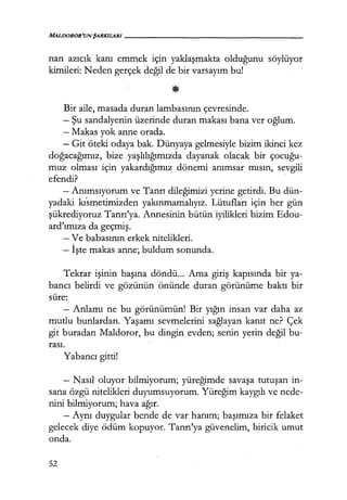 MALDOROR'UNŞARKILARI - - - - - - - - - - - - - - - - - -
nan azıcık kanı emmek için yaklaşmakta olduğunu söylüyor
kimileri: Neden gerçek değil de bir varsayım bu!
Bir aile, masada duran lambasının çevresinde.
- Şu sandalyenin üzerinde duran makası bana ver oğlum.
- Makas yok anne orada.
- Git öteki odaya bak. Dünyaya gelmesiyle bizim ikinci kez
doğacağımız, bize yaşlılığımızda dayanak olacak bir çocuğu­
muz olması için yakardığımız dönemi anımsar mısın, sevgili
efendi?
- Anımsıyorum ve Tanrı dileğimizi yerine getirdi. Bu dün-
yadaki kısmetimizden yakınmamalıyız. Lütufları için her gün
şükrediyoruz Tanrı'ya. Annesinin bütün iyilikleri bizim Edou-
ard'ımıza da geçmiş.
- Ve babasının erkek nitelikleri.
- İşte makas anne; buldum sonunda.
Tekrar işinin başına döndü... Ama giriş kapısında bir ya-
bancı belirdi ve gözünün önünde duran görünüme baktı bir
süre:
- Anlamı ne bu görünümün! Bir yığın insan var daha az
mutlu bunlardan. Yaşamı sevmelerini sağlayan kanıt ne? Çek
git buradan Maldoror, bu dingin evden; senin yerin değil bu-
rası.
Yabancı gitti!
- Nasıl oluyor bilmiyorum; yüreğimde savaşa tutuşan in-
sana özgü nitelikleri duyumsuyorum. Yüreğim kaygılı ve nede-
nini bilmiyorum; hava ağır.
- Aynı duygular bende de var hanım; başımıza bir felaket
gelecek diye ödüm kopuyor. Tanrı'ya güvenelim, biricik umut
onda.
52
 
