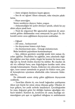 - Anne soluğum daralıyor; başım ağrıyor.
- Sen de mi oğlum! Alnını ıslatayım, sirke süreyim şakak-
larına.
- Hayır anneciğim.
Sırtını sandalyeye dayıyor, bakın, yorgun.
- Anlayamadığım bir şeyler dönüyor içimde, ufacık bir şey
altüst ediyor şimdi beni.
- Nasıl da solgunsun! Bir uğursuzluk üçümüzü de umut-
suzluk gölüne daldırmadan sona ermeyecek bu gece! En do-
kunaklı acının uzun çığlıklarını duyuyorum uzaklardan.
-Oğlum!
- Ah! anne... korkuyorum!
- Acı duyuyorsan hemen söyle bana.
- Acı duymuyorum anne... Gerçeği söylemiyorum.
Baba kendisini şaşkınlıktan kurtaramamıştır.
- İşte, yıldızsız gecelerin sessizliği içinde kimi zaman du-
yulan çığlıklar. Duyabiliriz bu çığlıkları, ama yakınlarda değil­
dir çığlıkları atan kişi; çünkü, rüzgar bir kentten bir kente taşı­
dığı için üç fersah öteden duyulur bu iniltiler. Bu olaydan sık
sık söz edilmişti bana; ama doğruluğuna kendim tanık olma
olanağı bulamamıştım. Hanım, felaketten söz ediyordun bana;
eğer, uzun zaman sarmalında en gerçek bir felaket varsa, şim­
di benzeşlerinin uykularını allakbullak eden kimsenin felake-
tidir bu...
En dokunaklı acının sürüp giden çığlıklarını duyuyorum
uzaklarda.
- Tanrı'dan dilerim ki, onu kendi bağrından uzaklaştıran
ülkesi için büyük bir yıkım olmaz dünyaya gelişi. Ülkeden ül-
keye gidiyor, her yerde nefretle karşılanıyor. Çocukluğundan
bu yana, doğuştan gelen bir deliliğin hışmına uğradığını söy-
lüyor kimileri. Kimileri de, kendisinin de utanç duyduğu acı­
masızlığının çok aşırı ve içgüdüsel olduğuna ve anababasının
53
 