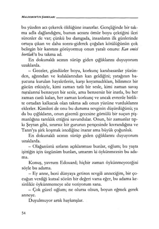 MALDOROR'UN ŞARKILARI------------------
bu yüzden acı çekerek öldüğüne inanırlar. Gençliğinde bir tak-
ma adla dağlandığını, bunun acısını ömür boyu çektiğini ileri
sürenler de var; çünkü bu damgada, insanların ilk günlerinde
ortaya çıkan ve daha sonra·giderek çoğalan kötülüğünün çok
belirgin bir kanıtını görüyormuş onun yaralı onuru: Kan emici
hortlak'tı bu takma ad.
En dokunaklı acının sürüp giden çığlıklarını duyuyorum
uzaklarda.
- Geceler, gündüzler boyu, korkunç karabasanlar yüzün-
den, ağzından ve kulaklarından kan geldiğini; yatağının ba-
şucuna kurulan hayaletlerin, karşı koyamadıkları, bilinmez bir
gücün etkisiyle, kimi zaman tatlı bir sesle, kimi zaman savaş
n~ralarına benzeyen bir sesle, ama benzersiz bir inatla, bu her
zaman canlı kalan, her zaman korkunç ve ancak evrenle birlik-
te ortadan kalkacak olan takma adı onun yüzüne vurduklarını
eklerler. Kimileri de onu bu duruma sevginin düşürdüğünü; ya
da bu çığlıkların, onun gizemli gecesine gömülü bir suçun piş­
manlığına tanıklık ettiğini savundular. Onun, bir zamanlar tıp­
kı Şeytan gibi, sınırsız bir gururun pençesinde kıvrandığına ve
Tanrı'ya şirk koşmak istediğine inanır ama büyük çoğunluk.
En dokunaklı acının sürüp giden çığlıklarını duyuyorum
uzaklarda.
- Olağanüstü sırların açıklanması bunlar, oğlum; bu yaşta
işittiğin için üzgünüm bunları, umarım ki öykünmezsin bu ada-
ma.
Konuş, yavrum Edouard; hiçbir zaman öykünmeyeceğini
söyle bu adama.
- Ey anne, beni dünyaya getiren sevgili anneciğim, bir ço-
cuğun verdiği kutsal sözün bir değeri varsa eğer, bu adama ke-
sinlikle öykünmemeye söz veriyorum sana.
- Çok güzel oğlum; ne olursa olsun, boyun eğmek gerek
anneye.
Duyulmuyor artık haykırışlar.
54
 