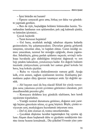 - İşini bitirdin mi hanım?
- Epeyce uzayacak gece ama, birkaç yer daha var gömlek-
te yapmam gereken.
- Ben de öyle, başladığım bölümü bitirmedim henüz. Ya-
rarlanalım lambanın son ışıklarından; pek yağ kalmadı çünkü,
ve bitirelim işlerimizi...
Çocuk haykırdı:
-Tanrı korusun hepimizi!
- Gel bana, mutluluk meleği; sabahtan akşama kırlarda
gezineceksin; hiç çalışmayacaksın. Duvarları gümüş görkemli
sarayının, sütunları altın, ve kapıları elmas. Canın istediği za-
man yatacaksın, tanrısal bir müziğin eşliğinde, duanı yapma-
dan. Sabahleyin, güneş parlak ışıklarını saçacak; sevinçli tarla-
kuşu havalarda göz alabildiğine ötüşlerini dağıtacak ve sen
hep yatakta kalacaksın, yoruluncaya kadar. En değerli halıların
üzerinde yürüyeceksin; çevrende her zaman güzel kokulu bir
hava, hoş kokulu çiçekler.
- Ruhu ve vücudu dinlendirmenin zamanı geldi. Ayağa
kalk, evin annesi, sağlam ayaklarının üzerine. Katılaşmış par-
makların şaşkın dikiş iğnesini tutamıyor artık. İyi değildir aşı­
rılık.
- Ah! hayatın nasıl da hoş olacak! Sihirli bir yüzük verece-
ğim sana; yakutunu çevirir çevirmez görünmez olacaksın, peri
masallarındaki prensler gibi.
- Koruyucu dolabına koy gündelik silahlarını, ben kendi
eşyalarımı toparlarken.
- Yüzüğü normal durumuna getirince, doğanın seni yarat-
tığı biçime gireceksin tekrar, ey genç büyücü. Böyle, çünkü se-
viyorum seni, mutluluğunu hazırlamak istiyorum sana.
- Def ol, kim olursan ol, tutma omuzlarımdan.
- Çocukluk düşlerine kendini kaptırmışken hiç uyuma oğ-
lum: Akşam duası başlamadı daha ve giysilerin sandalyenin üze-
rine özene bezene konulmadı... Diz çökelim! Evrenin yüce yara-
55
 