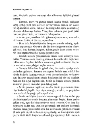 MALDOROR'UN ŞARKILARI------------------
tıcısı, küçücük şeylere varıncaya dek tükenmez iyiliğini gösteri-
yorsun.
- Kırmızı, mavi ve gümüş renkli küçük küçük balıkların
kayıp gittiği pırıl pırıl dereleri sevmiyorsun demek ki? Güzel
bir ağ alacaksın eline, balıkları kendiliğinden içine çekecek ağ,
tıkabasa doluncaya kadar. Yüzeyden bakınca pırıl pırıl çakıl­
taşlarını göreceksin, mermerden daha parlak.
- Anne, şu çırnaklara bak; güvenmiyorum ona; ama rahat
vicdanım, üzülecek bir şey yapmadım.
- Bize bak, büyüklüğünün duygusu altında ezilmiş, ayak-
larına kapanmışız. Gururlu bir düşünce imgelememize işleye­
cek olsa, onu hemen horgörü tükürüğüyle dışarı atarız ve se-
nin için bağışlanmaz bir sungu yaparız onu.
- Küçük kızlarla yıkanacaksın orada, seni kollarıyla sara-
caklar. Yıkanma sona erince, güllerden, karanfillerden taçlar öre-
cekler sana. Saydam kelebek kanatları, güzel alınlarının üzerin-
de savrulan uzun, dalgalı saçları olacak.
~ Sarayın billurdan da güzel olsa, bu evden ayrılıp senin
peşinden gelmem. Sanırım dolapçının birisin sen, çünkü be-
nimle fısıltıyla konuşuyorsun, seni duymalarından korkuyor-
sun. İnsanın anababasını ortada bırakması iyi bir şey değildir.
Nankör bir oğul değilim ben. Senin şu küçük kızlara gelince,
annemin gözleri onlardan çok daha güzel.
- Senin şanının ezgilerine adadık bütün yaşamımızı. Şim­
diye kadar böyleydik, hep böyle olacağız, senden, bu yeryüzün-
den ayrılmak buyruğu gelinceye kadar.
- Senin en küçük işaretine boyun eğecek kızlar ve bir şey
düşünmeyecekler senin hoşuna gitmekten başka. Sana getire-
cekler onu, eğer hiç dinlenmeyen kuşu istersen. Göz açıp ka-
patıncaya kadar seni güneşe götürecek kar arabanı isteyecek
olursan, sana getirecekler onu. Ne istersin de getirmezler sana!
O kule gibi büyük ve birinin aya gizlediği ve kuyruğunda, ipek
iplerle türlü türlü kuşların asılı olduğu uçurtmayı bile istersen,
56
 