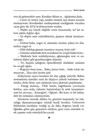 onu da getirecekler sana. Kendine dikkat et... öğütlerimi dinle.
- Canın ne isterse yap; yardım istemek için duamı kesmek
istemiyorum. Kendimden uzaklaştırmak istediğimde vücudun
uçup gitse de, bil ki korkmuyorum senden.
- Hiçbir şey büyük değildir senin huzurunda, saf bir ru-
hun yalımı değilse eğer.
- İyi düşün sana söylediklerimi, pişman olmak istemiyor-
san eğer.
- Göksel baba, engel ol, ailemizin üzerine çöken bu fela-
ketlere engel ol.
- Hala defolup gitmek istemiyor musun, kötü ruh?
- Umutsuz anlarımda beni avunduran bu sevgili kadını koru...
- Mademki beni reddediyorsun, ağlatacağım seni ve ası-
lanların dişleri gibi gıcırdatacağım dişlerini.
- Ve, hayaun şafağının öpücükleriyle dudakları aralanan
bu sevgili oğulu.
- Boğuyor beni anne... Baba, kurtar beni... Artık soluk ala-
mıyorum... Dua edin benim için!
Gökyüzüne uçsuz bucaksız bir alay çığlığı yükseldi. Bakın,
sersemlemiş kartallar nasıl da düşüyor yüksek bulutların üze-
rinden, döne döne, tam anlamıyla hava akımıyla çarpılmışlar.
- Yüreği durmuş... Öldü karım, bağırlarının yavrusuyla
birlikte, aynı anda, öylesine biçimsizleşti ki artık tanıyamıyo­
rum bu yavruyu... Karıcığım!.. Oğlum! .. Bir koca ve bir babay-
dım bir zamanlar, anımsıyorum.
Gözünün önünde dikilen bu görüntü karşısında, bu hak-
sızlığa dayanamayacağını söyledi kendi kendine. Cehennem
iblislerinin kendisine verdiği ya da daha doğrusu kendi var-
lığından gelen güç gerçekten etkiliyse, gece sona ermeden ar-
uk yaşama veda etmeliydi bu çocuk.
57
 