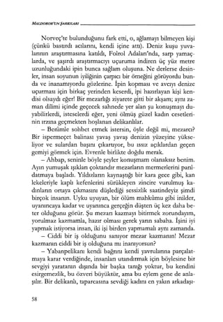 MALDOROR'UNŞARKILAR/------------------
Norveç'te bulunduğunu fark etti, o, ağlamayı bilmeyen kişi
(çünkü bastırdı acılarını, kendi içine attı). Deniz kuşu yuva-
larının araştırmasına katıldı, Folrol Adaları'nda, sarp yamaç-
larda, ve şaşırdı araştırmacıyı uçuruma indiren üç yüz metre
uzunluğundaki ipin bunca sağlam oluşuna. Ne derlerse desin-
ler, insan soyunun iyiliğinin çarpıcı bir örneğini görüyordu bun-
da ve inanamıyordu gözlerine. İpin kopması ve avcıyı denize
uçurması için birkaç yerinden keserdi, ipi hazırlayan kişi ken-
disi olsaydı eğer! Bir mezarlığı ziyarete gitti bir akşam; aynı za-
man dilimi içinde geçecek sahnede yer alan şu konuşmayı du-
yabilirlerdi, isteselerdi eğer, yeni ölmüş güzel kadın cesetleri-
nin ırzına geçmekten hoşlanan delikanlılar.
- Beriimle sohbet etmek istersin, öyle değil mi, mezarcı?
Bir ispermeçet balinası yavaş yavaş denizin yüzeyine yükse-
liyor ve sulardan başını çıkartıyor, bu ıssız açıklardan geçen
gemiyi görmek için. Evrenle birlikte doğdu merak.
- Ahbap, seninle böyle şeyler konuşmam olanaksız benim.
Ayın yumuşak ışıkları çoktandır mezarların mermerlerini parıl­
datmaya başladı. Yıldızların kaynaştığı bir kara gece gibi, kan
lekeleriyle kaplı kefenlerini sürükleyen zincire vurulmuş ka-
dınların ortaya çıkmasını düşlediği sessizlik saatindeyiz şimdi
birçok insanın. Uyku uyuyan, bir ölüm mahkumu gibi inilder,
uyanıncaya kadar ve uyanınca gerçeğin düşten üç kez daha be-
ter olduğunu görür. Şu mezarı kazmayı bitirmek zorundayım,
yorulmaz kazmamla, hazır olması gerek yarın sabaha. İşini iyi
yapmak istiyorsa insan, iki işi birden yapmamalı aynı zamanda.
- Ciddi bir iş olduğunu sanıyor mezar kazmanın! Mezar
kazmanın ciddi bir iş olduğuna mı inanıyorsun?
- Yabanpelikanı kendi bağrını kendi yavrularına parçalat-
maya karar verdiğinde, insanları utandırmak için böylesine bir
sevgiyi yaratanın dışında bir başka tanığı yoktur, bu kendini
esirgemezlik, bu özveri büyüktür, ama bu eylem gene de anla-
şılır. Bir delikanlı, taparcasına sevdiği kadını en yakın arkadaşı-
58
 