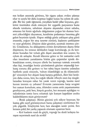 nın kolları arasında görünce, bir sigara yakar; evden çıkmaz
olur ve acıyla bir daha kopmaz bağlar kurar; bu eylem de anla-
şılır. Bir lise yatılı öğrencisi, yüzyıllara bedel yıllar boyunca, göz-
lerini üzerinden eksik etmeyen bir uygarlık paryasınca baskı
altında tutulursa, sabahtan akşama akşamdan ertesi sabaha,
amansız bir kinin uğultulu dalgalarının yoğun bir duman ben-
zeri yükseldiğini duyumsar, kendisine patlamaya hazırmış gibi
gelen beyninin içinde. Hapse atıldığı günle yaklaşan çıkış günü
arasında, yoğun bir ateş sarartır yüzünü, kaşlarını çatıklaştırır
ve oyar gözlerini. Düşlere dalar geceleri, uyumak istemez çün-
kü. Gündüzün, bu alıklaştırma evinin duvarlarının dışına fırlar
düşüncesi, bu sonsuz dehlizden kaçıp kurtulacağı, ya da ken-
disini buradan bir vebalı gibi dışarı atacakları ana uzanır; bu
eylem de anlaşılır. Kendi ülkesine gelen ve bir zamanlar canlı
olan insanların yanaklarına bütün gün çırpıntılar içinde do-
kunduktan sonra, titreyen ellerle bu kazmayı tutmak zorunda
olan kişi, insanlığın henüz çözümlemek gücüne erişmediği kor-
kunç sorunu dile getiren ve her tahta haçın üzerine yalımdan
harflerle yazılı sözceyle, 'ruhun ölümlülüğü ya da ölümsüzlü-
ğü' sözcesiyle her akşam karşı karşıya gelirken, ilkin bizi besle-
yen daha sonra, bizi, bu soğuk ülkede öfkeyle esen kış rüzgar-
larından koruyan rahat bir yatak veren toprağı, kazma nasıl
kazsın istersin ey yabancı! Evrenin yaratıcısına karşı sevgimi
her zaman korudum; ama, ölümden sonra artık yaşamamamız
gerekiyorsa, peki ben, birçok geceler, her mezarın açıldığını ve
sakinlerinin temiz hava solumak için kurşun kapakları usulca
kaldırdıklarını niçin görüyorum?
- Bırak çalışmayı. Bütün gücünü yok ediyor heyecan; bir
kamış gibi zayıf görünüyorsun bana; çalışmayı sürdürmen bü-
yük çılgınlık. Güçlüyüm ben; ben alacağım senin yerini. Sen
kenara çekil; bir yanlış yapacak olursam uyarırsın beni.
- Kol kasların nasıl da güçlü, toprağı bu denli kolayca ka-
zışını seyretmek nasıl da zevkli!
59
 
