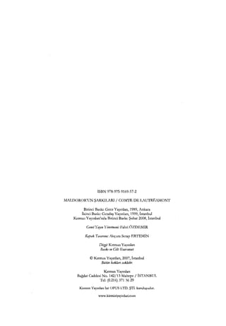 ISBN 978-975-9169-57-2
MALDOROR'UN ŞARKILARI / COMTE DE LAUTREAMONT
Birinci Baskı: Gece Yayınları, 1989, Ankara
İkinci Baskı: Gcndaş Yayınları, 1999, İstanbul
Kırmızı Yayınları'nda Birinci Baskı: Şubat 2008, İstanbul
Gene/Yayın Hnetı11eni: Fahri ÖZDEMİR
Kapak Ta.ramm: Akçura Serap ERTEMİN
Di:;:g,i: Kırmızı Yayınları
Baskı ve Cilt: Euromat
©Kırmızı Yayınları, 2007, İstanbul
Bütün hakları saklıdır.
Kırmızı Yayınları
Bağdat Caddesi No. 142/13 Maltepe/ İSTANBUL
Tel: (0.216) 371 36 29
Kırmızı Yayınları bir OPUS LTD. ŞTİ. kuruluşudur.
www.kirmiziyayinlari.com
 