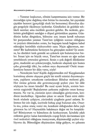 MALDOROR'UNŞARKILAR/------------------
- Yararsız kuşkunun, zihnini karıştırmasına izin verme: Bir
mezarlığın içine dağılmış olan bütün bu mezarlar, bir çayırdaki
çiçekler benzeri (gerçekliği eksik bir benzetme) filozofun din-
gin pergeliyle ölçülmeye layıktırlar. Gündüzleri de gelebilir teh-
likeli sanrılar; ama özellikle geceleri gelirler. Bu nedenle, göz-
lerinin gördüğünü sandığın o düşsel görüntülere şaşırma. Gün-
düzün kafan dinginken, bilincine sor; insanı kendi ruhunun
bir parçasından yaratan Tanrı'nın iyiliğinin sonsuz olduğunu
ve yeryüzü ölümünden sonra, bu başyapıtı kendi bağrına kabul
edeceğini kesinlikle söyleyecektir sana. Niçin ağlıyorsun, me-
zarcı? Bir kadınınkin~ benzeyen bu gözyaşları neden? İyi anım­
sa, bu direkleri kırık gemide acı çekmek için bulunuyoruz biz-
ler. İnsan'için ne büyük onur, Tanrı'nın insanı en ağır acıları
yenebilecek yetenekte görmesi. Senin o çok değerli dileklerine
göre, mademki acı çekmeyeceğiz, herkesin ulaşmak için bunca
çaba gösterdiği ülkü, bu erdem neye dayanacak? Öteki insan-
larınkine benzer bir dilin varsa, söyle!
- Neredeyim ben? Kişilik değiştirmedim mi? Kaygılarından
kurtulmuş alnımı okşayan güçlü bir teselli esintisi duyumsuyo-
rum, yaşlıların umutlarını canlandıran ilkbahar meltemi gibi.
Her önüne gelenin dile getiremeyeceği şeyleri yüce bir dille
söyleyen bu insan kimdir? Bu nasıl uyum böyle, sesinin ben-
zersiz ezgisinde! Başkalarının şarkısına yeğlerim onun konuş­
masını. Ne var ki, yüzünün içten olmadığını görüyorum, ken-
disini inceledikçe. Ağzından çıkan ve ancak Tanrı esini olabi-
lecek sözlerle çelişiyor, yüzündeki çizgilerin genel anlamı. Si-
linmez bir izle dağlı, üzerinde birkaç çizgi bulunan alnı. Onur-
lu mu, yoksa utanç verici mi, kendisini olduğundan daha yaşlı
gösteren bu iz? Hayranlıkla bakılmaya değer mi bu kırışıklık­
lar? Bilmiyorum ve bilmekten de korkuyorum. İçindeki yıkık
erdemin geriye kalan kırıntılarıyla coşup böyle davranması için
özel nedenleri olduğuna inanıyorum, düşünmediği şeyleri söy-
lüyorsa da. Bilmediğim düşüncelere dalıp gidiyor, ve çabasını
60
 