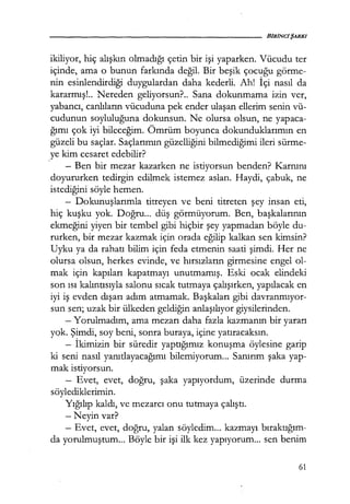 ikiliyor, hiç alışkın olmadığı çetin bir işi yaparken. Vücudu ter
içinde, ama o bunun farkında değil. Bir beşik çocuğu görme-
nin esinlendirdiği duygulardan daha kederli. Ah! İçi nasıl da
kararmış!.. Nereden geliyorsun?.. Sana dokunmama izin ver,
yabancı, canlıların vücuduna pek ender ulaşan ellerim senin vü-
cudunun soyluluğuna dokunsun. Ne olursa olsun, ne yapaca-
ğımı çok iyi bileceğim. Ömrüm boyunca dokunduklarımın en
güzeli bu saçlar. Saçlarımın güzelliğini bilmediğimi ileri sürme-
ye kim cesaret edebilir?
- Ben bir mezar kazarken ne istiyorsun benden? Karnını
doyururken tedirgin edilmek istemez aslan. Haydi, çabuk, ne
istediğini söyle hemen.
- Dokunuşlarımla titreyen ve beni titreten şey insan eti,
hiç kuşku yok. Doğru... düş görmüyorum. Ben, başkalarının
ekmeğini yiyen bir tembel gibi hiçbir şey yapmadan böyle du-
rurken, bir mezar kazmak için orada eğilip kalkan sen kimsin?
Uyku ya da rahatı bilim için feda etmenin saati şimdi. Her ne
olursa olsun, herkes evinde, ve hırsızların girmesine engel ol-
mak için kapıları kapatmayı unutmamış. Eski ocak elindeki
son ısı kalıntısıyla salonu sıcak tutmaya çalışırken, yapılacak en
iyi iş evden dışarı adım atmamak. Başkaları gibi davranmıyor­
sun sen; uzak bir ülkeden geldiğin anlaşılıyor giysilerinden.
- Yorulmadım, ama mezarı daha fazla kazmanın bir yararı
yok. Şimdi, soy beni, sonra buraya, içine yatıracaksın.
- İkimizin bir süredir yaptığımız konuşma öylesine garip
ki seni nasıl yanıtlayacağımı bilemiyorum... Sanırım şaka yap-
mak istiyorsun.
- Evet, evet, doğru, şaka yapıyordum, üzerinde durma
söylediklerimin.
Yığılıp kaldı, ve mezarcı onu tutmaya çalıştı.
-Neyin var?
- Evet, evet, doğru, yalan söyledim... kazmayı bıraktığım-
da yorulmuştum... Böyle bir işi ilk kez yapıyorum... sen benim
61
 