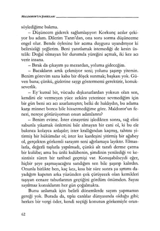 MALDOROR'UNŞARKILARI------------------
söylediğime bakma.
- Düşüncem giderek sağlamlaşıyor: Korkunç acılar çeki-
yor bu adam. Dilerim Tanrı'dan, ona soru sorma düşünceme
engel olur. Bende öylesine bir acıma duygusu uyandırıyor ki
belirsizliği yeğlerim. Beni yanıtlamak istemediği de kesin üs-
telik: Doğal olmayan bir durumda yüreğini açmak, iki kez acı
verır ınsana.
- Bırak da çıkayım şu mezardan, yoluma gideceğim.
- Bacakların artık çekmiyor seni; yolunu şaşırıp yitersin.
Benim görevim sana kaba bir döşek sunmak; başkası yok. Gü-
ven bana; çünkü, gizlerine saygı göstermemi gerektirir, konuk-
severlik.
- Ey'kutsal bit, vücudu dışkanatlardan yoksun olan sen,
kendini ele vermeyen yüce zekanı yeterince sevmediğim için
bir gün beni acı acı azarlamıştın; belki de haklıydın, bu adama
karşı minnet borcu bile hissetmediğime göre. Maldoror'un fe-
neri, nereye götürüyorsun onun adımlarını?
- Benim evime. İster cinayetini işledikten sonra, sağ elini
sabunla yıkamak önlemini bile almayan bir cani ol, ki bu ele
bakınca kolayca anlaşılır; ister krallığından kaçmış, tahtını yi-
tirmiş bir hükümdar ol; ister kız kardeşini yitirmiş bir ağabey
ol, gerçekten görkemli sarayım seni ağırlamaya layıktır. Elmas-
larla, değerli taşlarla yapılmadı, çünkü alt tarafı derme çatma
bir kulübe; ama bu ünlü kulübenin, şimdinin yenilediği ve ke-
sintisiz süren bir tarihsel geçmişi var. Konuşabilseydi eğer,
hiçbir şeye şaşmayacağını sandığım sen bile şaşırıp kalırdın.
Onunla birlikte ben, kaç kez, kısa bir süre sonra şu S!rtımı da-
yadığım kapının arka yüzünden çok çürüyecek olan kemikleri
taşıyan cenaze tabutlarının geçtiğini gördüm önümden. Sayısı
sayılmaz konuklarım her gün çoğalmakta.
Bunu anlamak için belirli dönemlerde sayım yapmamın
gereği yok. Burada da, tıpkı canlılar dünyasında olduğu gibi;
herkes bir vergi öder, kendi seçtiği konutun görkemiyle oran-
62
 