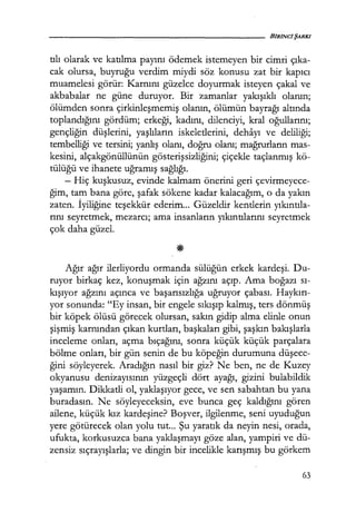 tılı olarak ve katılma payını ödemek istemeyen bir cimri çıka­
cak olursa, buyruğu verdim miydi söz konusu zat bir kapıcı
muamelesi görür: Karnını güzelce doyurmak isteyen çakal ve
akbabalar ne güne duruyor. Bir zamanlar yakışıklı olanın;
ölümden sonra çirkinleşmemiş olanın, ölümün bayrağı altında
toplandığını gördüm; erkeği, kadını, dilenciyi, kral oğullarını;
gençliğin düşlerini, yaşlıların iskeletlerini, dehayı ve deliliği;
tembelliği ve tersini; yanlış olanı, doğru olanı; mağrurların mas-
kesini, alçakgönüllünün gösterişsizliğini; çiçekle taçlanmış kö-
tülüğü ve ihanete uğramış sağlığı.
- Hiç kuşkusuz, evinde kalmam önerini geri çevirmeyece-
ğim, tam bana göre, şafak sökene kadar kalacağım, o da yakın
zaten. İyiliğine teşekkür ederim... Güzeldir kentlerin yıkıntıla­
rını seyretmek, mezarcı; ama insanların yıkıntılarını seyretmek
çok daha güzel.
Ağır ağır ilerliyordu ormanda sülüğün erkek kardeşi. Du-
ruyor birkaç kez, konuşmak için ağzını açıp. Ama boğazı sı­
kışıyor ağzını açınca ve başarısızlığa uğruyor çabası. Haykırı­
yor sonunda: "Ey insan, bir engele sıkışıp kalmış, ters dönmüş
bir köpek ölüsü görecek olursan, sakın gidip alma elinle onun
şişmiş karnından çıkan kurtları, başkaları gibi, şaşkın bakışlarla
inceleme onları, açma bıçağını, sonra küçük küçük parçalara
bölme onları, bir gün senin de bu köpeğin durumuna düşece­
ğini söyleyerek. Aradığın nasıl bir giz? Ne ben, ne de Kuzey
okyanusu denizayısının yüzgeçli dört ayağı, gizini bulabildik
yaşamın. Dikkatli ol, yaklaşıyor gece, ve sen sabahtan bu yana
buradasın. Ne söyleyeceksin, eve bunca geç kaldığını gören
ailene, küçük kız kardeşine? Boşver, ilgilenme, seni uyuduğun
yere götürecek olan yolu tut... Şu yaratık da neyin nesi, orada,
ufukta, korkusuzca bana yaklaşmayı göze alan, yampiri ve dü-
zensiz sıçrayışlarla; ve dingin bir incelikle karışmış bu görkem
63
 