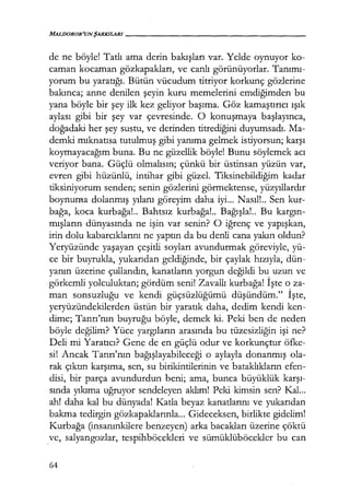 de ne böyle! Tatlı ama derin bakışları var. Yelde oynuyor ko-
caman kocaman gözkapakları, ve canlı görünüyorlar. Tanımı­
yorum bu yaratığı. Bütün vücudum titriyor korkunç gözlerine
bakınca; anne denilen şeyin kuru memelerini emdiğimden bu
yana böyle bir şey ilk kez geliyor başıma. Göz kamaştırıcı ışık
aylası gibi bir şey var çevresinde. O konuşmaya başlayınca,
doğadaki her şey sustu, ve derinden titrediğini duyumsadı. Ma-
demki mıknatısa tutulmuş gibi yanıma gelmek istiyorsun; karşı
koymayacağım buna. Bu ne güzellik böyle! Bunu söylemek acı
veriyor bana. Güçlü olmalısın; çünkü bir üstinsan yüzün var,
evren gibi hüzünlü, intihar gibi güzel. Tiksinebildiğim kadar
tiksiniyorum senden; senin gözlerini görmektense, yüzyıllardır
boynuma dolanmış yılanı göreyim daha iyi... Nasıl!.. Sen kur-
bağa, koca kurbağa!.. Bahtsız kurbağa!.. Bağışla!.. Bu kargın­
mışların dünyasında ne işin var senin? O iğrenç ve yapışkan,
irin dolu kabarcıklarını ne yaptın da bu denli cana yakın oldun?
Yeryüzünde yaşayan çeşitli soyları avundurmak göreviyle, yü-
ce bir buyrukla, yukarıdan geldiğinde, bir çaylak hızıyla, dün-
yanın üzerine çullandın, kanatların yorgun değildi bu uzun ve
görkemli yolculuktan; gördüm seni! Zavallı kurbağa! İşte o za-
man sonsuzluğu ve kendi güçsüzlüğümü düşündüm." İşte,
yeryüzündekilerden üstün bir yaratık daha, dedim kendi ken-
dime; Tanrı'nın buyruğu böyle, demek ki. Peki ben de neden
böyle değilim? Yüce yargıların arasında bu tüzesizliğin işi ne?
Deli mi Yaratıcı? Gene de en güçlü odur ve korkunçtur öfke-
si! Ancak Tanrı'nın bağışlayabileceği o aylayla donanmış ola-
rak çıktın karşıma, sen, su birikintilerinin ve bataklıkların efen-
disi, bir parça avundurdun beni; ama, bunca büyüklük karşı­
sında yıkıma uğruyor sendeleyen aklım! Peki kimsin sen? Kal...
ah! daha kal bu dünyada! Katla beyaz kanatlarını ve yukarıdan
bakma tedirgin gözkapaklarınla... Gideceksen, birlikte gidelim!
Kurbağa (insanınkilere benzeyen) arka bacakları üzerine çöktü
ve, salyangozlar, tespihböcekleri ve sümüklüböcekler bu can
64
 