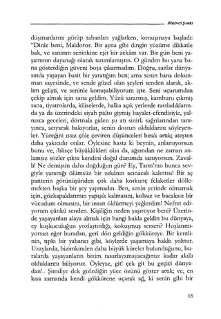 düşmanlarını gorup tabanları yağlarken, konuşmaya başladı:
"Dinle beni, Maldoror. Bir ayna gibi dingin yüzüme dikkatle
bak, ve sanırım seninkine eşit bir zekam var. Bir gün beni ya-
şamının dayanağı olarak tanımlamıştın. O günden bu yana ba-
na gösterdiğin güveni boşa çıkarmadım. Doğru, sazlar dünya-
sında yaşayan basit bir yaratığım ben; ama senin bana dokun-
man sayesinde, ve sende güzel olan şeyleri senden alarak, ak-
lım gelişti, ve seninle konuşabiliyorum işte. Seni uçurumdan
çekip almak için sana geldim. Yüzü sararmış, kamburu çıkmış
sana, tiyatrolarda, kiliselerde, halka açık yerlerde rastladıkların­
da ya da üzerindeki siyah palto giymiş hayalet-efendisiyle, yal-
nızca geceleri, dörtnala giden şu atı sinirli sağrılarından tanı­
yınca, acıyarak bakıyorlar, senin dostun olduklarını söyleyen-
ler. Yüreğini ıssız çöle çeviren düşünceleri bırak artık; ateşten
daha yakıcıdır onlar. Öylesine hasta ki beynin, anlamıyorsun
bunu ve, iblisçe büyüklükleri olsa da, ağzından ne zaman an-
lamsız sözler çıksa kendini doğal durumda sanıyorsun. Zaval-
lı! Ne demiştin daha doğduğun gün? Ey, Tanrı'nın bunca sev-
giyle yarattığı ölümsüz bir zekanın acınacak kalıntısı! Bir aç
panterin görünüşünden çok daha korkunç felaketler dölle-
mekten başka bir şey yapmadın. Ben, senin yerinde olmamak
için, gözkapaklarımın yapışık kalmasını, kolsuz ve bacaksız bir
vücudum olmasını, bir insan öldürmeyi yeğlerdim! Nefret edi-
yorum çünkü senden. Kişiliğin neden şaşırtıyor beni? Üzerin-
de yaşayanları alaya almak için hangi hakla geldin bu dünyaya,
ey kuşkuculuğun yozlaştırdığı, kokuşmuş serseri? Hoşlanmı­
yorsan eğer buradan, geri dön geldiğin gökküreye. Bir kentli-
nin, tıpkı bir yabancı gibi, köylerde yaşamaya hakkı yoktur.
Uzaylarda, bizimkinden daha büyük küreler bulunduğunu, bu-
ralarda yaşayanların bizim tasarlayamayacağımız kadar akıllı
olduklarını biliyoruz. Öyleyse, git! çek git bu geçici dünya-
dan!.. Şimdiye dek gizlediğin yüce özünü göster artık; ve, en
kısa zamanda kendi gökkürene uçarak ağ, ki senin gibi bir
65
 