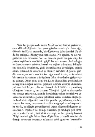 Nasıl bir yazgısı oldu acaba Maldoror'un birinci şarkısının,
onu dillendirdiğinden bu yana güzelavratotlarıyla dolu ağzı,
öfkenin krallıkları arasında, bir düşünceye dalış anında? Ne ol-
du bu şarkıya?.. Bilemiyoruz tam olarak. Ne ağaçlar, ne de rüz-
garlardır onu koruyan. Ve bu parçaya şöyle bir göz atıp, bu
yakıcı sayfalarda kendisinin güçlü bir savunucusu bulunduğu­
nu kestiremeyen Aktöre, kararlı ve sağlam adımlarla, bilinçle-
rin karanlık köşelerine, gizli duyarlıklarına yöneldiğini gördü
onun. Bilim adına kazanılan şu oldu en azından: O gün bu gün-
dür tanımıyor artık kendini kurbağa suratlı insan, ve kendisini
bir orman hayvanına dönüştüren öfke nöbetlerine giriyor ço-
ğu zaman. Onun suçu değil bu. Daha ilk günden, gözkapakları
alçakgönüllülüğün rezeda çiçekleri altında ezilmiş durumda,
yalnızca bol kepçe iyilik ve birazcık da kötülükten yaratılmış
olduğuna inanmıştı, her zaman. Yüreğinin içini ve dalaverele-
rini ortaya çıkartarak, aslında kendisinin çokça kötülük ve ya-
sacıların korumakta güçlük çektikleri azıcık iyilikten oluştuğu­
nu birdenbire öğrettim ona. Ona yeni bir şey öğretmeyen ben,
sonsuz bir utanç duymasını isterdim acı gerçeklerin karşısında,
ne var ki, bu dileğin gerçekleşmesi uygun düşmezdi doğanın ya-
salarına. Gerçekten de, söküp çıkardım, göründüğü gibi olma-
yan o çirkef sıvalı yüzündeki maskeyi, ve bir gümüş havuza
fildişi taneleri gibi birer birer düşürdüm o kendi kendini al-
dattığı kocaman kocaman yalanları: Akıl, gururun karanlıkla-
69
 