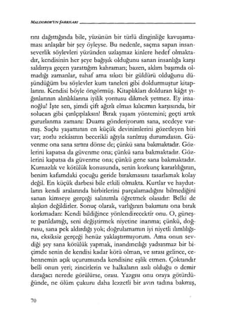 MALlJOROR'UNŞARKILARI------------------
rını dağıttığında bile, yüzünün bir türlü dinginliğe kavuşama­
ması anlaşılır bir şey öyleyse. Bu nedenle, saçma sapan insan-
severlik söylevleri yüzünden uzlaşmaz kinlere hedef olmakta-
dır, kendisinin her şeye bağışık olduğunu sanan insanlığa karşı
saldırıya geçen yarattığım kahraman; bazen, aklım başımda ol-
madığı zamanlar, tuhaf ama sıkıcı bir güldürü olduğunu dü-
şündüğüm bu söylevler kum taneleri gibi doldurmuştur kitap-
larını. Kendisi böyle öngörmüş. Kitaplıkları dolduran kağıt yı­
ğınlarının alınlıklarına iyilik yontusu dikmek yetmez. Ey in·sa-
noğlu! İşte sen, şimdi çift ağızlı elmas kılıcımın karşısında, bir
solucan gibi çırılçıplaksın! Bırak yaşam yöntemini; geçti artık
gururlanma zamanı: Duamı gönderiyorum sana, secdeye var-
mış. Suçlu yaşamının en küçük devinimlerini gözetleyen biri
var; zorlu zekasının becerikli ağıyla sarılmış durumdasın. Gü-
venme ona sana sırtını dönse de; çünkü sana bakmaktadır. Göz-
lerini kapatsa da güvenme ona; çünkü sana bakmaktadır. Göz-
lerini kapatsa da güvenme ona; çünkü gene sana bakmaktadır.
Kurnazlık ve kötülük konusunda, senin korkunç kararlılığının,
benim kafamdaki çocuğu geride bırakmasını tasarlamak kolay
değil. En küçük darbesi bile etkili olmakta. Kurtlar ve haydut-
ların kendi aralarında birbirlerini parçalamadığını bilmediğini
sanan kimseye gerçeği salınımla öğretmek olasıdır: Belki de
alışkın değildirler. Sonuç olarak, varlığının bakımını ona bırak
korkmadan: Kendi bildiğince yönlendirecektir onu. O, güneş­
te parıldattığı, seni değiştirmek niyetine inanma; çünkü, doğ­
rusu, sana pek aldırdığı yok; doğrulamamın iyi niyetli ılımlılığı­
na, eksiksiz gerçeği henüz yaklaştırmıyorum. Ama onun sev-
diği şey sana kötülük yapmak, inandırıcılığı yadsınmaz bir bi-
çimde senin de kendisi kadar kötü olman, ve sırası gelince, ce-
hennemin açık uçurumunda kendisine eşlik etmen. Çoktandır
belli onun yeri; zincirlerin ve halkaların asılı olduğu o demir
darağacı nerede görülürse, orası. Yazgısı onu oraya götürdü-
ğünde, ne ölüm çukuru daha lezzetli bir avın tadına bakmış,
70
 