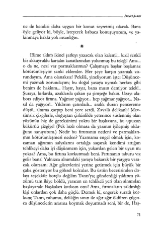 ne de kendisi daha uygun bir konut seyretmiş olacak. Bana
öyle geliyor ki, böyle, isteyerek babaca konuşuyorum, ve ya-
kınmaya hakkı yok insanlığın.
Elime aldım ikinci şarkıyı yazacak olan kalemi... kızıl renkli
bir akkuyruklu kartalın kanatlarından yolunmuş bu teleği! Ama...
o da ne, nesi var parmaklarımın? Çalışmaya başlar başlamaz
kötürümleşiyor sanki eklemler. Her şeye karşın yazmak zo-
rundayım. Ama olanaksız! Pekala, yineliyorum işte: Düşünce­
mi yazmak zorundayım; bu doğal yasaya uymak herkes gibi
benim de hakkım... Hayır, hayır, bana mısın demiyor telek!..
Şuraya, kırlarda, uzaklarda çakan şu şimşeğe bakın. Uzayı ala-
bora ediyor fırtına. Yağmur yağıyor... hep yağmur yağıyor... Na-
sıl da yağıyor!.. Yıldırım çatırdadı... aralık duran pencereme
düştü, alnıma çarpıp beni yere serdi. Zavallı delikanlı! Mev-
simsiz çizgilerle, doğuştan çirkinlikle yeterince süslenmiş olan
yüzünün hiç de gereksinimi yoktu bir başkasına, bu upuzun
kükürtlü çizgiye! (Pek hızlı olmasa da yaranın iyileşmiş oldu-
ğunu sanıyorum.) Nedir bu fırtınanın nedeni ve parmakları­
mın kötürümleşmesi neden? Yazmama engel olmak için, ko-
caman ağzımın salyalarını ortalığa saçarak kendimi attığım
tehlikeyi daha iyi düşünmem için, yukardan gelen bir uyarı mı
yoksa? Ama, bu fırtına korkutmadı beni. Fırtınanın taburu vız
gelir bana! Yalnızca alnımdaki yaraya bakarak bir yargıya vara-
cak olursam: Ağır görevlerini yerine getirmek için büyük bir
çaba gösteriyor bu göksel kolcular. Bu üstün becerisinden do-
layı teşekkür borçlu değilim Tanrı'ya; gönderdiği yıldırım yü-
zümü tam ikiye böldü, yaranın en tehlikeli yeri olan alnımdan
başlayarak: Başkaları kutlasın onu! Ama, fırtınaların saldırdığı
kişi onlardan çok daha güçlü. Demek ki, engerek suratlı kor-
kunç Tanrı, ruhumu, deliliğin sınırı ile ağır ağır öldüren çılgın­
ca düşüncelerin arasına koymak doyurmadı seni, bir de, Haş-
71
 