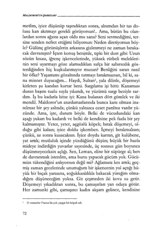 MALDOROR'UNŞARKILARI------------------
metlim, iyice düşünüp taşındıktan sonra, alnımdan bir tas do-
lusu kan akıtmayı gerekli görüyorsun!.. Ama, bütün bu olan-
lardan sonra ağzını açan oldu mu sana? Seni sevmediğimi, ter-
sine senden nefret ettiğimi biliyorsun: Neden diretiyorsun böy-
le? Gülünç görünüşlerin arkasına gizlenmeyi ne zaman bıraka­
cak davranışın? İçten konuş be~mle, tıpkı bir dost gibi: Uzun
sözün kısası, iğrenç işkencelerinde, yüksek rütbeli melekleri-
nin seni uyarmayı göze alamadıkları safça bir sabırsızlık gös-
terdiğinden hiç kuşkulanmıyor musun? Benliğini saran nasıl
bir öfke? Yaşamımı gözaltında tutmayı bırakmazsan, bil ki, sa-
na minnet duyacağım... Haydi, Sultan1, yala dilinle, döşemeyi
kirleten şu kandan kurtar beni. Sargılama işi bitti: Kanaması
duran başım tuzlu suyla yıkandı, ve yüzümü sargı beziyle sar-
dım. İş bu kadarla bitse iyi: Kana bulanan dört gömlek ve iki
mendil. Maldoror'un atardamarlarında bunca kanı olması ina-
nılmaz bir şey aslında; çünkü yalnızca ceset parıltısı vardır yü-
zünde. Ama, işte, durum böyle. Belki de vücudundaki kan
aşağı yukarı bu kadardı ve belki de kendisine pek fazla bir şey
kalmamıştır. Yeter, yeter, açgözlü köpek; bırak döşemeyi, ol-
duğu gibi kalsın; iyice doldu işkemben. İçmeyi bırakmalısın;
çünkü, az sonra kusacaksın. İyice doydu karnın, git kulübene,
yat artık; mutluluk içinde yüzdüğünü düşün; ·büyük bir hazla
mideye indirdiğin yuvarlar sayesinde, üç sonsuz gün boyunca
düşünmeyeceksin açlığı. Sen, Leman, eline bir süpürge al; ben
de davranmak isterdim, ama bunu yapacak gücüm yok. Gücü-
mün tükendiğini anlıyorsun değil mi? Ağlamanı kes artık; geç-
miş zaman gecelerinde unuttuğum bir işkencenin yol açtığı bü-
yük bir bıçak yarasına, soğukkanlılıkla bakacak yüreğim olma-
dığını düşüneceğim yoksa. Git çeşmeden iki kova su getir.
Döşemeyi yıkadıktan sonra, bu çamaşırları yan odaya götür.
Her zamanki gibi, çamaşırcı kadın akşam gelince, kendisine
1
O zamanlar Fransa'da çok yaygın bir köpek adı.
72
 