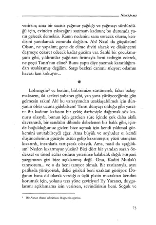 verirsin; ama bir saattir yağmur yağdığı ve yağmayı sürdürdü-
ğü için, evinden çıkacağını sanmam kadının; bu durumda ya-
rın gelecek demektir. Kanın nedenini sana soracak olursa, ken-
disini yanıtlamak zorunda değilsin. Ah! Nasıl da güçsüzüm!
Olsun, ne yapalım; gene de elime diviti alacak ve düşüncemi
deşmeye cesaret edecek kadar gücüm var. Sanki bir çocukmu-
şum gibi, yıldırımlar yağdıran fırtınayla beni tedirgin ederek,
ne geçti Tanrı'nın eline? Bunu yaptı diye yazmak kararlılığım­
dan uzaklaşmış değilim. Sargı bezleri canımı sıkıyor; odamın
havası kan kokuyor...
Lohengrin2 ve benim, birbirimize sürtünerek, fakat bakış­
maksızın, iki aceleci yabancı gibi, yan yana yürüyeceğimiz gün
gelmesin sakın! Ah! bu varsayımdan uzaklaşabilmek için dün-
yanın öbür ucuna gidebilsem! Tanrı dünyayı olduğu gibi yarat-
tı: Bir kadının kafasını bir çekiç darbesiyle dağıtmak söz ko-
nusu olsaydı, bunun için gereken süre içinde çok daha akıllı
davranırdı, bir sandalın dibinde debelenen bir balık gibi, için-
de boğulduğumuz gizleri bize açmak için kendi yıldızsa! gör-
kemini unutabilseydi eğer. Ama büyük ve soyludur o; kendi
düşüncelerinin gücüyle üstün gelip kazanmıştır; yüzü utançtan
kızarırdı, insanlarla tartışacak olsaydı. Ama, nasıl da aşağılık­
sın! Neden kızarmıyor yüzün? Bizi dört bir yandan saran öz-
deksel ve tinsel acılar ordusu yeterince kalabalık değil: Hırpani
yazgımızın gizi bize açıklanmış değil. Onu, Kadiri Mutlak'ı
tanıyorum... ve o da beni tanıyor olmalı. Bir rastlantıyla, aynı
patikada yürüyorsak, delici gözleri beni uzaktan görüyor: Do-
ğanın bana dil olarak verdiği o üçlü platin mızraktan kendini
korumak için, yolunu ters yöne çeviriyor! Ey Yaratıcı, duygu-
larımı açıklamama izin verirsen, sevindirirsin beni. Soğuk ve
2 Bir Alman efsane kahramanı; Wagner'in operası.
73
 