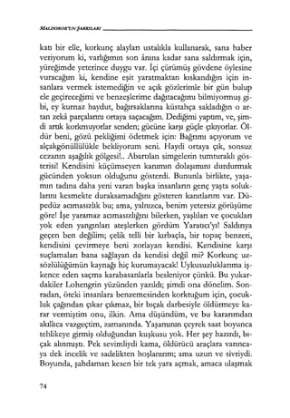 MALDOROR'UNŞARKILARI------------------
katı bir elle, korkunç alayları ustalıkla kullanarak, sana haber
veriyorum ki, varlığımın son anına kadar sana saldırmak için,
yüreğimde yeterince duygu var. İçi çürümüş gövdene öylesine
vuracağım ki, kendine eşit yaratmaktan kıskandığın için in-
sanlara vermek istemediğin ve açık gözlerimle bir gün bulup
ele geçireceğimi ve benzeşlerime dağıtacağımı bilmiyormuş gi-
bi, ey kurnaz haydut, bağırsaklarına küstahça sakladığın o ar-
tan zeka parçalarını ortaya saçacağım. Dediğimi yaptım, ve, şim­
di artık korkmuyorlar senden; gücüne karşı güçle çıkıyorlar. Öl-
dür beni, gözü pekliğimi ödetmek için: Bağrımı açıyorum ve
alçakgönüllülükle bekliyorum seni. Haydi ortaya çık, sonsuz
cezanın aşağılık gölgesi!.. Abartılan simgelerin tumturaklı gös-
terisi! Kendisini küçümseyen kanımın dolaşımını durdurmak
gücünden yoksun olduğunu gösterdi. Bununla birlikte, yaşa­
mın tadına daha yeni varan başka insanların genç yaşta soluk-
larını kesmekte duraksamadığını gösteren kanıtlarım var. Dü-
pedüz acımasızlık bu; ama, yalnızca, benim yetersiz görüşüme
göre! İşe yaramaz acımasızlığını bilerken, yaşlıları ve çocukları
yok eden yangınları ateşlerken gördüm Yaratıcı'yı! Saldırıya
geçen ben değilim; çelik telli bir kırbaçla, bir topaç benzeri,
kendisini çevirmeye beni zorlayan kendisi. Kendisine karşı
suçlamaları bana sağlayan da kendisi değil mi? Korkunç uz-
sözlülüğümün kaynağı hiç kurumayacak! Uykusuzluklarıma iş­
kence eden saçma karabasanlarla besleniyor çünkü. Bu yukar-
dakiler Lohengrin yüzünden yazıldı; şimdi ona dönelim. Son-
radan, öteki insanlara benzemesinden korktuğum için, çocuk-
luk çağından çıkar çıkmaz, bir bıçak darbesiyle öldürmeye ka-
rar vermiştim onu, ilkin. Ama düşündüm, ve bu kararımdan
akıllıca vazgeçtim, zamanında. Yaşamının çeyrek saat boyunca
tehlikeye girmiş olduğundan kuşkusu yok. Her şey hazırdı, bı­
çak alınmıştı. Pek sevimliydi kama, öldürücü araçlara varınca­
ya dek incelik ve sadelikten hoşlanırım; ama uzun ve sivriydi.
Boyunda, şahdamarı kesen bir tek yara açmak, amaca ulaşmak
74
 