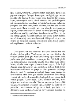 için, sanırım, yeterliydi. Davranışımdan hoşnutum; daha sonra
pişman olacağım. Öyleyse, Lohengrin, istediğini yap, canının
istediği gibi davran, bütün yaşam boyu karanlık bir zindana
kapat, tutsaklığıma yoldaş olarak akrepler ver, ya da bir gözü-
mü oy, yere düşsün, sana karşı en küçük bir sitemde bulunma-
yacağım; ben sana aitim, senin malınım, kendim için yaşamı­
yorum artık. Bana vereceğin acı, cani elleriyle beni yaralayan
kişinin, benzeşlerinden daha kutsal bir ruhla yıkanmış olduğu­
nu bilmenin verdiği mutlulukla karşılaştırılamaz! Evet, bir in-
san varlığı uğruna yaşamını vermek, ve böylece bütün insanla-
rın kötü olmadığı umudunu korumak hala güzel bir şey, ma-
demki acı sevgimin kuşkucu tiksintilerini zorla kendi üzerine
çekmeyi beceren biri var aralarında.
Gece yarısı; bir tek omnibüs3 bile yok Bastille'den Ma-
deleine yönüne giden. Yanılmışım; işte bir tane, birden çıkı­
veriyor, yerden çıkar gibi. Gecikmiş birkaç kişi dikkatle bakı­
yorlar ona; çünkü ötekilere benzemiyor bu. Ölü balık gözlü,
ölü bakışlı insanlar oturmuşlar arkada. Tıkış tıkış, sanki ölmüş
hepsi; aslında yolcu sayısı yönetmeliklere uygun, fazla değil.
Arabacı atları kırbaçlıyor, ama sanki kolu kırbacı değil de kır­
baç kolunu kaldırıyor. Bu garip, bu dilsiz yaratıklar topluluğu
da neyin nesi? Ay sakinleri mi yoksa? Bazen buna inanası ge-
liyor insanın; ama daha çok cesede benziyorlar. Son durağa
varmak için acele eden omnibüs, hızla yol alıyor, yoldan kıvıl­
cımlar çıkıyor... Uzaklaşıyor! .. Ama, biçimsiz bir kitle, inatla
izliyor onu, tozların arasında. "Durun, yalvarırım, durun... Bü-
tün gün yürümekten ayaklarım şişti... dünden bu yana bir şey
yemedim... annembabam sokağa attılar beni... çaresizim... eve
dönmeye karar verdim... bana bir yer verirseniz çabucak va-
3 Her durakta duran; önceleri atlı tramvay.
75
 