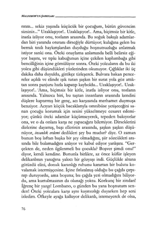 rırım... sekiz yaşında küçücük bir çocuğum, bütün güvencim
sizsiniz..." Uzaklaşıyor!.. Uzaklaşıyor!.. Ama, biçimsiz bir kitle,
inatla izliyor onu, tozların arasında. Bu soğuk bakışlı adamlar-
dan biri yanında oturanı dirseğiyle dürtüyor; kulağına gelen bu
berrak tınılı haykırışlardan duyduğu hoşnutsuzluğu anlatmak
istiyor sanki ona. Öteki onaylama anlamında belli belirsiz eği­
yor başını, ve tıpkı kabuğunun içine çekilen kaplumbağa gibi
bencilliğinin içine gömülüyor sonra. Öteki yolcuların da bu iki
yolcu gibi düşündükleri yüzlerinden okunuyor. Çığlıklar iki üç
dakika daha duyuldu, gittikçe tizleşerek. Bulvara bakan pence-
reler açıldı ve elinde ışık tutan şaşkın bir surat yola göz attık­
tan sonra panjuru hızla kapatıp kayboldu... Uzaklaşıyor!.. Uzak-
laşıyor!.. 'Ama, biçimsiz bir kitle, inatla izliyor onu, tozların
arasında. Yalnızca biri, bu taştan insanların arasında kendini
düşlere kaptırmış bir genç, acı karşısında merhamet duymuşa
benziyor. Acıyan küçük bacaklarıyla omnibüse yetişeceğini sa-
nan çocuğu korumak için sesini yükseltmeye cesaret edemi-
yor; çünkü öteki adamlar küçümseyerek, tepeden bakıyorlar
ona, ve o da onlara karşı ne yapacağını bilemiyor. Dirseklerini
dizlerine dayamış, başı ellerinin arasında, şaşkın şaşkın düşü­
nüyor, insanlık erdemi dedikleri şey bu mudur? diye. O zaman
bunun boş laftan başka bir şey olmadığını, şiir sözcükleri ara-
sında bile bulamadığını anlıyor ve kabul ediyor yanlışını. "Ger-
çekten de, neden ilgilenmeli bu çocukla? Boşver şimdi onu!"
diyor, kendi kendine. Bununla birlikte, az önce küfür işleyen
delikanlının yanağına yakıcı bir gözyaşı indi. Güçlükle alnına
götürdü elini, donuk karanlığı ruhunu karartan bir bulutu ko-
valamak istermişçesine. İçine fırlatılmış olduğu bu çağda çırpı­
nıp duruyordu, ama boşuna; bu çağda yeri olmadığını biliyor-
du, ama kurtulmasının da olanağı yoktu. Korkunç bir zindan!
İğrenç bir yazgı! Lombano, o günden bu yana hoşnutum sen-
den! Öteki yolculara karşı aynı kayıtsızlığı duyarken hep seni
izledim. Öfkeyle ayağa kalkıyor delikanlı, istemeyerek de olsa,
76
 