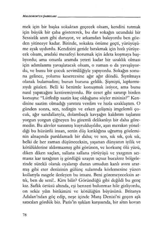 MALDOROR'UNŞARKILARI------------------
mek için bir başka sokaktan geçecek olsam, kendini tutmak
için büyük bir çaba göstererek, bu dar sokağın ucundaki bir
Sessizlik anıtı gibi duruyor, ve arkamdan bakıyordu ben göz-
den yitinceye kadar. Birinde, sokakta önüme geçti, yürüyüşü­
me ayak uydurdu. Kendisini geride bırakmak için hızlı yürüye-
cek olsam, aradaki mesafeyi korumak için adeta koşmaya baş­
lıyordu; ama onunla aramda yeteri kadar bir uzaklık olması
için adımlarımı yavaşlatacak olsam, o zaman o da yavaşlıyor­
du, ve bunu bir çocuk sevimliliğiyle yapıyordu. Sokağın sonu-
na gelince, yolumu kesercesine ağır ağır döndü. Sıyrılmaya
olanak bulamadım; burun buruna geldik. Şişmişti, kıpkırmı­
zıydı gözleri. Belli ki benimle konuşmak istiyor, ama bunu
nasıl yapa'cağını kestiremiyordu. Bir ceset gibi sararıp birden
konuştu: "Lütfedip saatin kaç olduğunu söyler misiniz?" Ken-
disine saatim olmadığı yanıtını verdim ve hızla uzaklaştım. O
günden sonra, sen, tedirgin ve erken gelişmiş imgelemli ço-
cuk, ağır sandallarıyla, dolambaçlı kavşağın kaldırım taşlarını
yorgun yorgun çiğneyen bu gizemli delikanlıyı bir daha göre-
medin. Bu alevler sarınmış kuyrukluyıldız, aşırı merakın yönel-
diği bu hüzünlü insan, senin düş kırıklığına uğramış gözlemi-
nin alnaçında parıldamadı bir daha; ve sen, sık sık, çok sık,
belki de her zaman düşüneceksin, yaşanan dünyanın iyilik ve
kötülüklerine aldırmazmış gibi görünen, ve korkunç ölü yüzü,
diken diken saçları, sallana sallana yürüyüşü ve yazgının acı­
masız kar tarağının iş gördüğü uzayın uçsuz bucaksız bölgele-
rinde sürekli olarak. oyalanıp duran umudun kanlı avını arar-
mış gibi eter denizinin gülünç sularında körlemesine yüzen
kollarıyla rasgele ilerleyen bu insanı. Beni göremeyeceksin ar-
tık, ben de seni!.. Kim bilir? Göründüğü gibi değildi bu genç
kız. Saflık örtüsü altında, eşi benzeri bulunmaz hile gizliyordu,
on sekiz yılın birikimini ve kötülüğün büyüsünü. Britanya
Adaları'ndan göç edip, neşe içinde Manş Denizi'ni geçen aşk
satıcıları gördük biz. Paris'in ışıkları karşısında, bir altın kovan
78
 