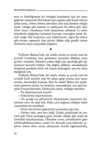 MALDOROR'UNŞARKILARI------------------
mak ve kötülüğümün bir örneğini kanıtlamak için bir insan
göğsüne sıçrayacak! Kurtulmak için çılgınlar gibi kendi etlerini
parça parça, lokma lokma edecekler; ama kan damlası olduğu
yerde, olduğu gibi kalacak ve parlayacak bir elmas gibi. İçin
rahat olsun, vücudunun kutlu parçalarını saklamak ve yırtıcı
köpeklerin açlığından korumak buyruğu vereceğim yarım dü-
zine uşağa. Hiç kuşkusuz, yere düşmeyecek, olgun bir armut
gibi duvara yapışacak olan gövde; dikkat edip gerekli önlem
alınmazsa oraya sıçrayabilir köpekler.
Tuilleries Bahçesi'nde, bir sırada oturan şu çocuk nasıl da
sevimlif Uzaklarda, bazı görünmez nesnelere dikilmiş cesur
gözleri, boşlukta. Sekizden yukarı değil yaşı, gerektiği gibi eğ­
lenmiyor bununla birlikte. Hiç değilse gülmesi, arkadaşlarıyla
dolaşması gerekirdi, böyle tek başına duracağına; ama bu onun
kişiliğinde yok.
Tuilleries Bahçesi'nde, bir sırada oturan şu çocuk nasıl da
sevimli! Gizli niyetleri olan bir adam, gelip yanına, aynı sıraya
oturdu, davranışları kuşkulu. Kim bu adam? Bunu size açıkla­
mam gereksiz; çünkü siz kendiniz tanıyacaksınız onu gizli ka-
paklı konuşmalarından. Dinleyelim onları, tedirgin etmeden:
- Ne düşünüyorsun, küçük?
- Gökyüzünü düşünüyorum.
- Ne gereği var gökyüzünü düşünmenin; yeryüzünü dü-
şünmek yeter de artar bile. Daha yeni doğmuş olduğun halde
yaşamaktan mı yoruldun?
- Hayır ama herkes gökyüzünü yeryüzüne yeğ tutar.
- Herkes öyle, ama ben değil. Çünkü gökyüzünü de yer-
yüzü gibi Tanrı yarattığına göre, burada olduğu gibi orada da
kötülükle karşılaşacaksın. Ölümden sonra, yeteneklerine göre
ödüllendirilmeyeceksin; çünkü bu dünyada sana haksızlık ya-
pılırsa (bunu daha sonra, deneyerek, kendin öğreneceksin),
80
 