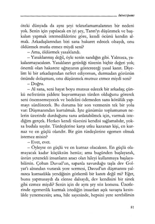 öteki dünyada da aynı şeyi tekrarlamamalarının bir nedeni
yok. Senin için yapılacak en iyi şey, Tanrı'yı düşünmek ve baş­
kaları yapmak istemediklerine göre, kendi öcünü kendin al-
mak. Arkadaşlarından biri sana hakaret edecek olsaydı, onu
öldürmek mutlu etmez miydi seni?
- Ama, öldürmek yasaklandı.
- Yasaklanmış değil, öyle senin sandığın gibi. Yalnızca, ya-
kalanmayacaksın. Yasakların getirdiği tüzenin hiçbir değeri yok;
önemli olan hakarete uğrayanın göstereceği yasal kanıt. Diye-
lim ki bir arkadaşından nefret ediyorsun, durmadan gözünün
önünde dolaşması, onu düşünmek mutsuz etmez miydi seni?
-Doğru.
- Al sana, seni hayat boyu mutsuz edecek bir arkadaş; çün-
kü nefretinin şiddete başvurmayan türden olduğunu görerek
seni önemsemeyecek ve bedelini ödemeden sana kötülük yap-
mayı sürdürecek. Bu duruma bir son vermenin tek bir yolu
var: Düşmanından kurtulmak. İşte günümüz toplumunun ne-
lerin üzerinde durduğunu sana anlatabilmek için, varmak iste-
diğim gerçek. Herkes kendi tüzesini kendisi sağlamalıdır, yok-
sa budala sayılır. Türdeşlerine karşı utku kazanan kişi, en kur-
naz ve en güçlü olandır. Bir gün türdeşlerine egemen olmak
istemez misin?
- Evet, evet.
- Öyleyse en güçlü ve en kurnaz olacaksın. En güçlü ola-
mayacak kadar küçüksün henüz; ama bugünden başlayarak,
üstün yetenekli insanların aracı olan hileyi kullanmaya başlaya­
bilirsin. Çoban Davud'un, sapanla savurduğu taşla dev Gol-
yat'ı alnından vurarak yere sermesi, Davud'un düşmanını yal-
nızca kurnazlıkla yendiğinin görkemli bir kanıtı değil mi? Eğer,
bunu yapmasaydı da elense dalsaydı, dev kendisini bir sinek
gibi ezmez miydi? Senin için de aynı şey söz konusu. Üzerle-
rinde egemenlik kurmak istediğin insanları açık savaşta kesin-
likle yenemezsin; ama, hile sayesinde, hepsini yere serebilirsin
81
 