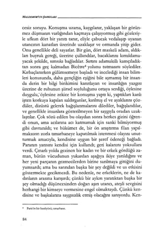 MALDOROR'UN ŞARKILtlRI - - - - - - - - - - - - - - - - - -
cesiz soruyu. Konuşma uzarsa, kaygılanır, yaklaşan bir görün-
mez düşmanın varlığından kaçmaya çalışıyormuş gibi gözleriy-
le ufkun dört bir yanıtı tarar, eliyle çabucak vedalaşıp uyanan
utancının kanatları üzerinde uzaklaşır ve ormanda yitip gider.
Onu genellikle deli sayarlar. Bir gün, dört maskeli adam, aldık­
ları buyruk gereği, üzerine çullandılar, bacaklarını kımıldama­
yacak şekilde, sımsıkı bağladılar. Sırtını adamakıllı kamçıladık­
tan sonra geç kalmadan Bicetre4 yolunu tutmasını söylediler.
Kırbaçlanırken gülümsemeye başladı ve incelediği insan bilim-
leri konusunda, daha gençliğin eşiğini bile aşmamış bit insan-
da derin bir bilgi birikimini kanıtlayan ve insanlığın yazgısı
üzerine de ruhunun şiirsel soyluluğunu ortaya serdiği, öylesine
duygulu,' öylesine zekice bir konuşma yaptı ki, yaptıkları kanlı
işten korkuya kapılan saldırganlar, kırılmış el ve ayaklarını çöz-
düler, dizüstü gelerek bağışlanmalarını dilediler, bağışlandılar,
ve genellikle insanlara gösterilmeyen bir saygıyla oradan uzak-
laştılar. Çok sözü edilen bu olaydan sonra herkes gizini öğren­
di onun, ama acılarına acı katmamak için sanki bilmiyormuş
gibi davranıldı; ve hükümet de, bir ön araştırma filan yapıl­
maksızın zorla tımarhaneye kapatılmak istenmesi olayını unut-
turmak amacıyla, kendisine uygun bir şeref ödeneği bağladı.
Paranın yarısını kendisi için kullandı; geri kalanını yoksullara
verdi. Çınarlı yolda gezinen bir kadın ve bir erkek gördüğü za-
man, bütün vücudunun yukardan aşağıya ikiye yarıldığını ve
her yeni parçanın gezmecilerden birine sarılmaya gittiğini du-
yumsardı; ama bu sanrıdan başka bir şey değildi ve us etkisini
göstermekte gecikmezdi. Bu nedenle, ne erkeklerin, ne de ka-
dınların arasına karışırdı; çünkü bir aykırı yaratıktan başka bir
şey olmadığı düşüncesinden doğan aşırı utancı, ateşli sevgisini
herhangi bir kimseye vermesine engel olmaktaydı. Çünkü ken-
disine ve başkalarına saygısızlık etmiş olacağını sanıyordu. Ken-
4 Paris'in bir banliyösü; tımarhane.
84
 