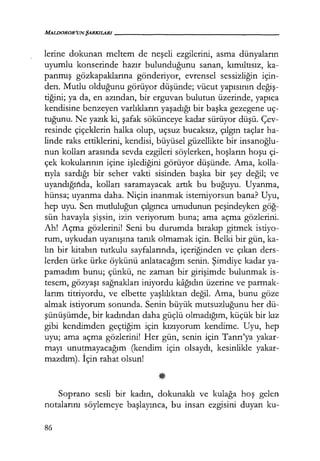 MALIJOROR'UNŞARKILARI------------------
lerine dokunan meltem de neşeli ezgilerini, asma dünyaların
uyumlu konserinde hazır bulunduğunu sanan, kımıltısız, ka-
panmış gözkapaklarına gönderiyor, evrensel sessizliğin için-
den. Mutlu olduğunu görüyor düşünde; vücut yapısının değiş­
tiğini; ya da, en azından, bir erguvan bulutun üzerinde, yapıca
kendisine benzeyen varlıkların yaşadığı bir başka gezegene uç-
tuğunu. Ne yazık ki, şafak sökünceye kadar sürüyor düşü. Çev-
resinde çiçeklerin halka olup, uçsuz bucaksız, çılgın taçlar ha-
linde raks ettiklerini, kendisi, büyüsel güzellikte bir insanoğlu­
nun kolları arasında sevda ezgileri söylerken, hoşların hoşu çi-
çek kokularının içine işlediğini görüyor düşünde. Ama, kolla-
rıyla sardığı bir seher vakti sisinden başka bir şey değil; ve
uyandığında, kolları saramayacak artık bu buğuyu. Uyanma,
hünsa; uyanma daha. Niçin inanmak istemiyorsun bana? Uyu,
hep uyu. Sen mutluluğun çılgınca umudunun peşindeyken göğ­
sün havayla şişsin, izin veriyorum buna; ama açma gözlerini.
Ah! Açma gözlerini! Seni bu durumda bırakıp gitmek istiyo-
rum, uykudan uyanışına tanık olmamak için. Belki bir gün, ka-
lın bir kitabın tutkulu sayfalarında, içeriğinden ve çıkan ders-
lerden ürke ürke öykünü anlatacağım senin. Şimdiye kadar ya-
pamadım bunu; çünkü, ne zaman bir girişimde bulunmak is-
tesem, gözyaşı sağnakları iniyordu kağıdın üzerine ve parmak-
larım titriyordu, ve elbette yaşlılıktan değil. Ama, bunu göze
almak istiyorum sonunda. Senin büyük mutsuzluğunu her dü-
şünüşümde, bir kadından daha güçlü olmadığım, küçük bir kız
gibi kendimden geçtiğim için kızıyorum kendime. Uyu, hep
uyu; ama açma gözlerini! Her gün, senin için Tanrı'ya yakar-
mayı unutmayacağım (kendim için olsaydı, kesinlikle yakar-
mazdım). İçin rahat olsun!
Soprano sesli bir kadın, dokunaklı ve kulağa hoş gelen
notalarını söylemeye başlayınca, bu insan ezgisini duyan ku-
86
 