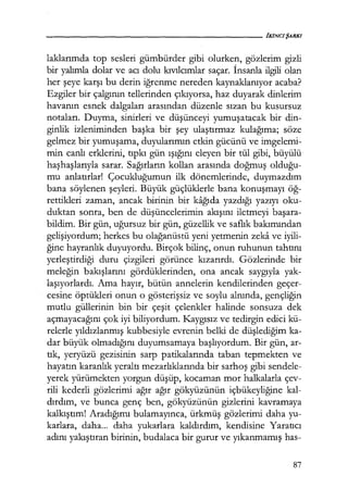 - - - - - - - - - - - - - - - - - - - - IKINCJŞARKI
laklarımda top sesleri gümbürder gibi olurken, gözlerim gizli
bir yalımla dolar ve acı dolu kıvılomlar saçar. İnsanla ilgili olan
her şeye karşı bu derin iğrenme nereden kaynaklanıyor acaba?
Ezgiler bir çalgının tellerinden çıkıyorsa, haz duyarak dinlerim
havanın esnek dalgaları arasından düzenle sızan bu kusursuz
notaları. Duyma, sinirleri ve düşünceyi yumuşatacak bir din-
ginlik izleniminden başka bir şey ulaştırmaz kulağıma; söze
gelmez bir yumuşama, duyularımın etkin gücünü ve imgelemi-
min canlı erklerini, tıpkı gün ışığını eleyen bir tül gibi, büyülü
haşhaşlarıyla sarar. Sağırların kollan arasında doğmuş olduğu­
mu anlatırlar! Çocukluğumun ilk dönemlerinde, duymazdım
bana söylenen şeyleri. Büyük güçlüklerle bana konuşmayı öğ­
rettikleri zaman, ancak birinin bir kağıda yazdığı yazıyı oku-
duktan sonra, ben de düşüncelerimin akışını iletmeyi başara­
bildim. Bir gün, uğursuz bir gün, güzellik ve saflık bakımından
gelişiyordum; herkes bu olağanüstü yeni yetmenin zeka ve iyili-
ğine hayranlık duyuyordu. Birçok bilinç, onun ruhunun tahtını
yerleştirdiği duru çizgileri görünce kızarırdı. Gözlerinde bir
meleğin bakışlarını gördüklerinden, ona ancak saygıyla yak-
laşıyorlardı. Ama hayır, bütün annelerin kendilerinden geçer-
cesine öptükleri onun o gösterişsiz ve soylu alnında, gençliğin
mutlu güllerinin bin bir çeşit çelenkler halinde sonsuza dek
açmayacağını çok iyi biliyordum. Kaygısız ve tedirgin edici kü-
relerle yıldızlanmış kubbesiyle evrenin belki de düşlediğim ka-
dar büyük olmadığını duyumsamaya başlıyordum. Bir gün, ar-
tık, yeryüzü gezisinin sarp patikalarında taban tepmekten ve
hayatın karanlık yeraltı mezarlıklarında bir sarhoş gibi sendele-
yerek yürümekten yorgun düşüp, kocaman mor halkalarla çev-
rili kederli gözlerimi ağır ağır gökyüzünün içbükeyliğine kal-
dırdım, ve bunca genç ben, gökyüzünün gizlerini kavramaya
kalkıştım! Aradığımı bulamayınca, ürkmüş gözlerimi daha yu-
karlara, daha... daha yukarlara kaldırdım, kendisine Yaratıcı
adını yakıştıran birinin, budalaca bir gurur ve yıkanmamış has-
87
 