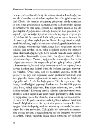 MALDOROR'UNŞARKILARI------------------
tane çarşaflarından dikilmiş bir kefenle üzerine kurulduğu, in-
san dışkılarından ve altından yapılmış bir tahtı görünceye ka-
dar! Ölmüş bir insanın kokuşmuş gövdesini elinde tutmakta
ve onu önce gözlerinden burnuna, sonra da burnundan ağzına
götürmekteydi; sıra ağıza gelince ne yaptığını anlamak hiç de
güç değildi. Ayağını içine soktuğu kaynayan kan göletinin yü-
zeyinde, tıpkı oturağın içindeki boklarda kaynayan tenyalar gi-
bi, birden, iki üç sakınımlı kafa beliriyor ve sonra hemen bir
ok hızıyla gözden kayboluyordu: Burun kemiği üzerine şöyle
esaslı bir tekme, başka bir ortamı solumak gereksiniminin ne-
den olduğu, yönetmeliğe başkaldırıya karşı uygulanan malum
ödüldü; her şeyden önce, balık değillerdi çünkü bu insanlar!
Olsa olsa; kurbağagiller gibi hem karada hem de suda yaşayan
türdendiler. Kararsızlık içindeydiler bu iğrenç sıvıda!.. Elin-
dekini temizleyen Yaratıcı, ayağının ilk iki cırnağıyla, bir başka
dalgıcı boynundan bir kerpetenle yakalar gibi yakalayıp, içinde
o kırmızımtırak, lezzetli salça bulunan oturaktan dışarı çıkarıp
havaya kaldırıncaya kadar! Buna da ötekine yaptığını yapıyor­
du Yaratıcı. Önce kafa, kol ve bacakları yiyordu, sonra da
gövdeyi; her şeyi silip süpürene kadar; çünkü kemikleri de kıtır
kıtır yiyordu. Sonsuzluğunun öteki saatlerinde de bu böyle sü-
rüp gidiyordu. Arada bir bağırıyordu: "Sizi ben yarattım. Öy-
leyse, size dilediğimi yapmaya hakkım var. Bir kötülük yapma-
dınız bana, kabul ediyorum. Size eziyet ediyorum, evet, bu da
benim zevkim." Korkunç yemek şölenini sürdürüyordu sonra,
altçenesi açılıp kapandıkça üzeri beyin parçalarıyla dolu sakalı
oynayıp duruyordu. Ey okur, bu son ayrıntı ağzını sulandırma­
dı mı senin? Çeyrek saat önce balıklı gölden avlanan böylesine
lezzetli, böylesine taze bir beyni kim yemek istemez ki. Elim
ayağım kötürümleşmiş, nutkum tutulmuş durumda, bu man-
zarayı bir süre seyrettim. Çok güçlü bir heyecanla çarpılırca­
sına üç kez sırtüstü düşeyazdım; üç kez de dengemi korumayı
başardım. Bütün tüylerim diken diken olmuştu; bir volkanın
88
 